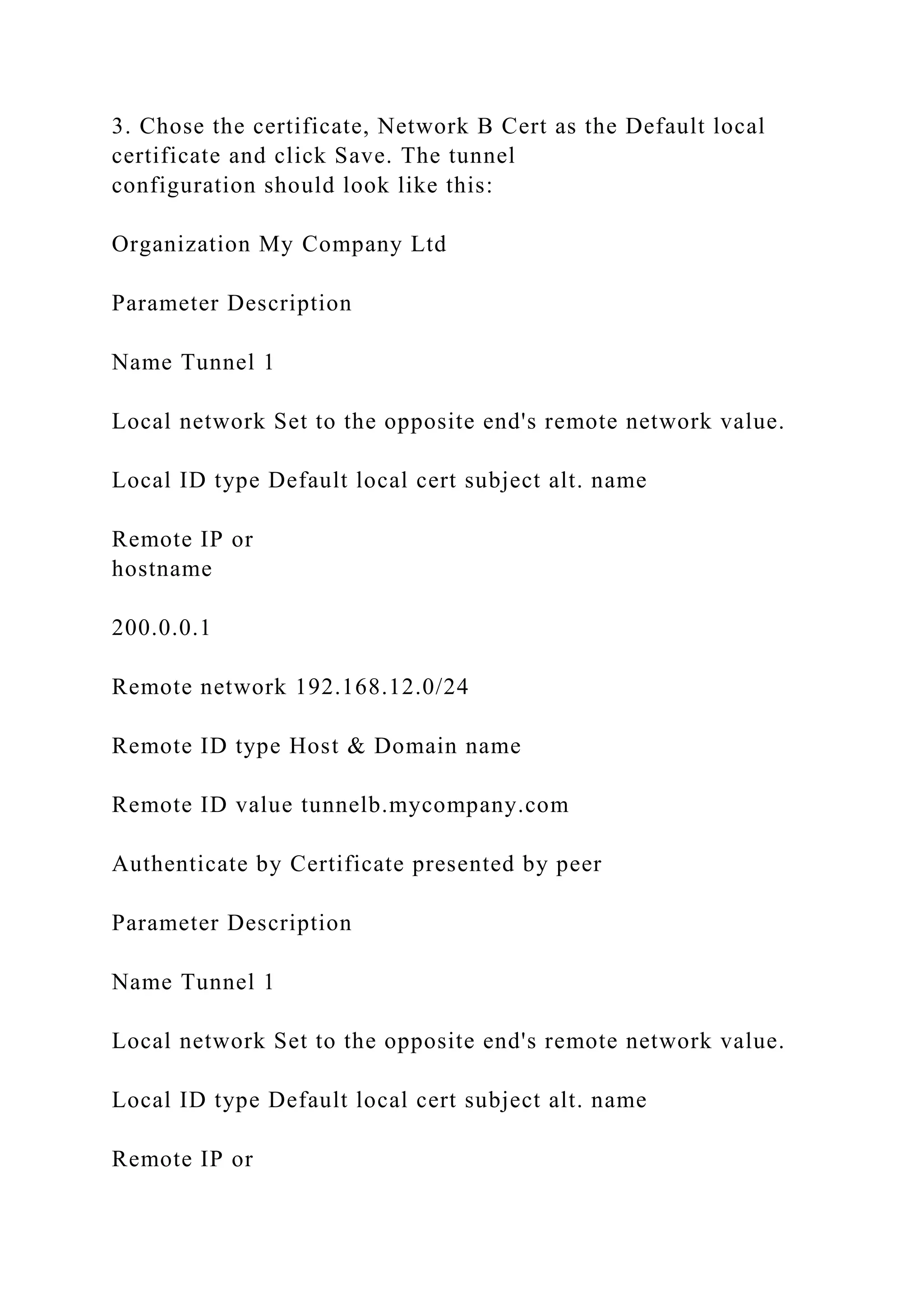 3. Chose the certificate, Network B Cert as the Default local
certificate and click Save. The tunnel
configuration should look like this:
Organization My Company Ltd
Parameter Description
Name Tunnel 1
Local network Set to the opposite end's remote network value.
Local ID type Default local cert subject alt. name
Remote IP or
hostname
200.0.0.1
Remote network 192.168.12.0/24
Remote ID type Host & Domain name
Remote ID value tunnelb.mycompany.com
Authenticate by Certificate presented by peer
Parameter Description
Name Tunnel 1
Local network Set to the opposite end's remote network value.
Local ID type Default local cert subject alt. name
Remote IP or
 