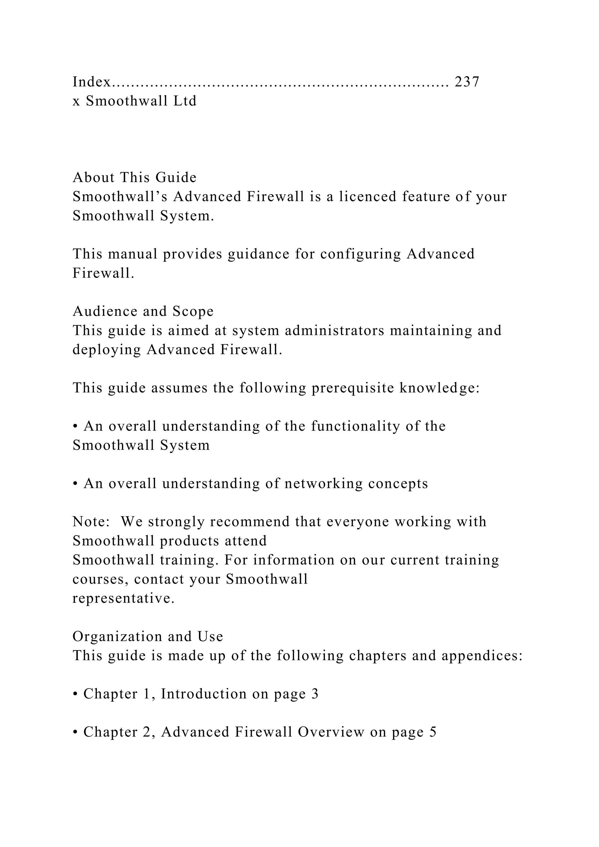 Index....................................................................... 237
x Smoothwall Ltd
About This Guide
Smoothwall’s Advanced Firewall is a licenced feature of your
Smoothwall System.
This manual provides guidance for configuring Advanced
Firewall.
Audience and Scope
This guide is aimed at system administrators maintaining and
deploying Advanced Firewall.
This guide assumes the following prerequisite knowledge:
• An overall understanding of the functionality of the
Smoothwall System
• An overall understanding of networking concepts
Note: We strongly recommend that everyone working with
Smoothwall products attend
Smoothwall training. For information on our current training
courses, contact your Smoothwall
representative.
Organization and Use
This guide is made up of the following chapters and appendices:
• Chapter 1, Introduction on page 3
• Chapter 2, Advanced Firewall Overview on page 5
 