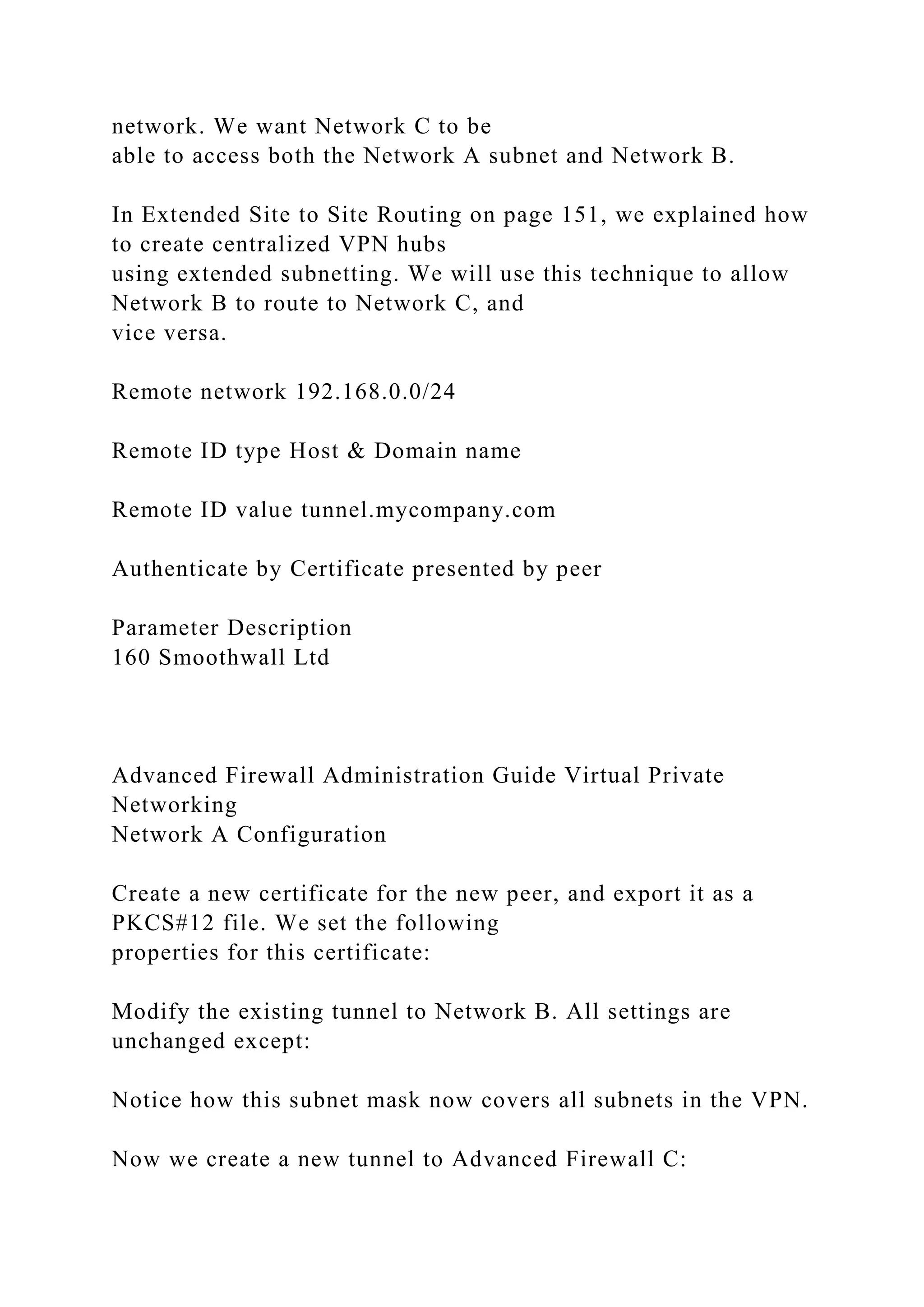 network. We want Network C to be
able to access both the Network A subnet and Network B.
In Extended Site to Site Routing on page 151, we explained how
to create centralized VPN hubs
using extended subnetting. We will use this technique to allow
Network B to route to Network C, and
vice versa.
Remote network 192.168.0.0/24
Remote ID type Host & Domain name
Remote ID value tunnel.mycompany.com
Authenticate by Certificate presented by peer
Parameter Description
160 Smoothwall Ltd
Advanced Firewall Administration Guide Virtual Private
Networking
Network A Configuration
Create a new certificate for the new peer, and export it as a
PKCS#12 file. We set the following
properties for this certificate:
Modify the existing tunnel to Network B. All settings are
unchanged except:
Notice how this subnet mask now covers all subnets in the VPN.
Now we create a new tunnel to Advanced Firewall C:
 