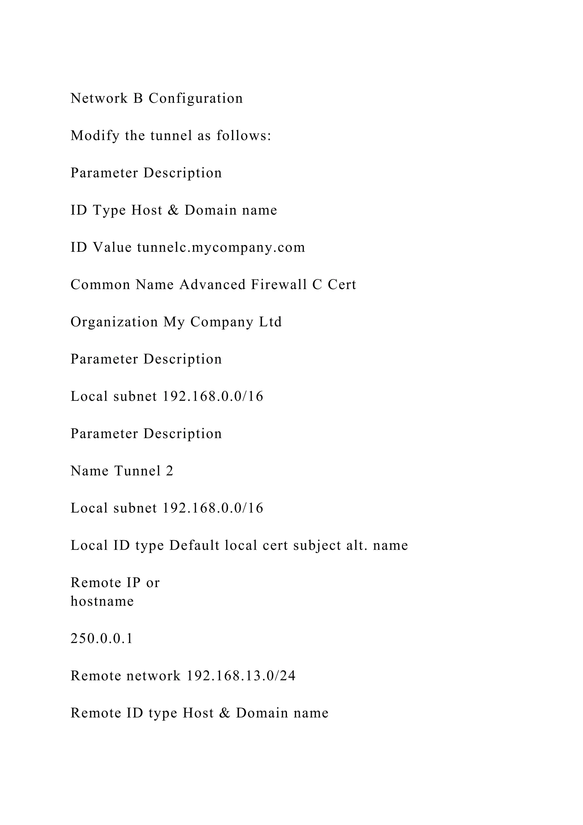 Network B Configuration
Modify the tunnel as follows:
Parameter Description
ID Type Host & Domain name
ID Value tunnelc.mycompany.com
Common Name Advanced Firewall C Cert
Organization My Company Ltd
Parameter Description
Local subnet 192.168.0.0/16
Parameter Description
Name Tunnel 2
Local subnet 192.168.0.0/16
Local ID type Default local cert subject alt. name
Remote IP or
hostname
250.0.0.1
Remote network 192.168.13.0/24
Remote ID type Host & Domain name
 
