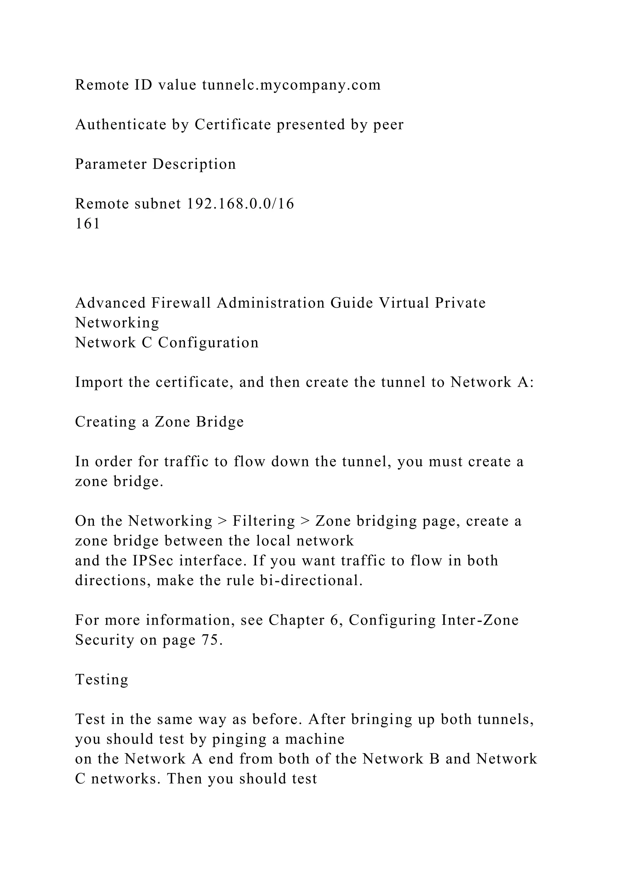 Remote ID value tunnelc.mycompany.com
Authenticate by Certificate presented by peer
Parameter Description
Remote subnet 192.168.0.0/16
161
Advanced Firewall Administration Guide Virtual Private
Networking
Network C Configuration
Import the certificate, and then create the tunnel to Network A:
Creating a Zone Bridge
In order for traffic to flow down the tunnel, you must create a
zone bridge.
On the Networking > Filtering > Zone bridging page, create a
zone bridge between the local network
and the IPSec interface. If you want traffic to flow in both
directions, make the rule bi-directional.
For more information, see Chapter 6, Configuring Inter-Zone
Security on page 75.
Testing
Test in the same way as before. After bringing up both tunnels,
you should test by pinging a machine
on the Network A end from both of the Network B and Network
C networks. Then you should test
 