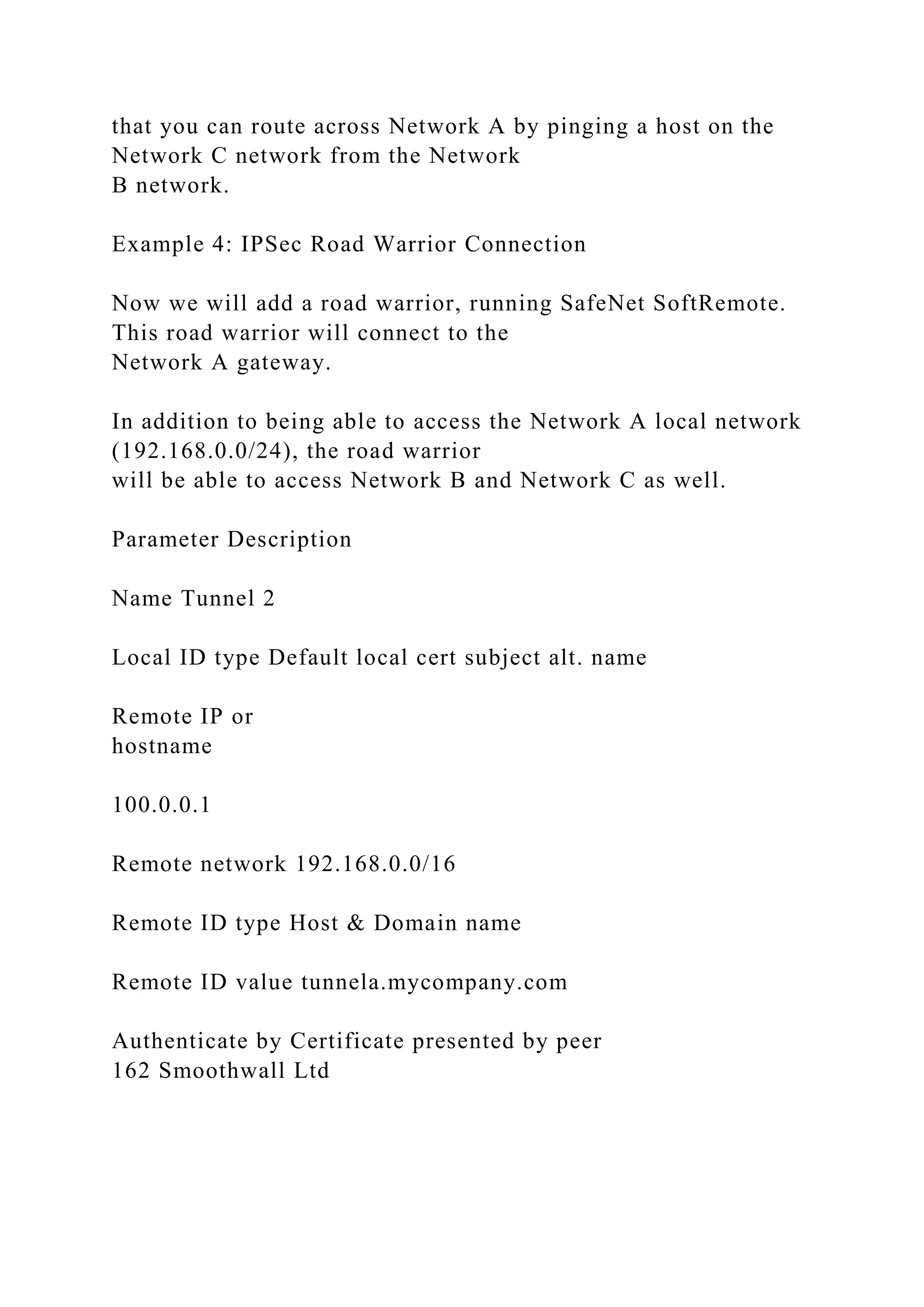 that you can route across Network A by pinging a host on the
Network C network from the Network
B network.
Example 4: IPSec Road Warrior Connection
Now we will add a road warrior, running SafeNet SoftRemote.
This road warrior will connect to the
Network A gateway.
In addition to being able to access the Network A local network
(192.168.0.0/24), the road warrior
will be able to access Network B and Network C as well.
Parameter Description
Name Tunnel 2
Local ID type Default local cert subject alt. name
Remote IP or
hostname
100.0.0.1
Remote network 192.168.0.0/16
Remote ID type Host & Domain name
Remote ID value tunnela.mycompany.com
Authenticate by Certificate presented by peer
162 Smoothwall Ltd
 