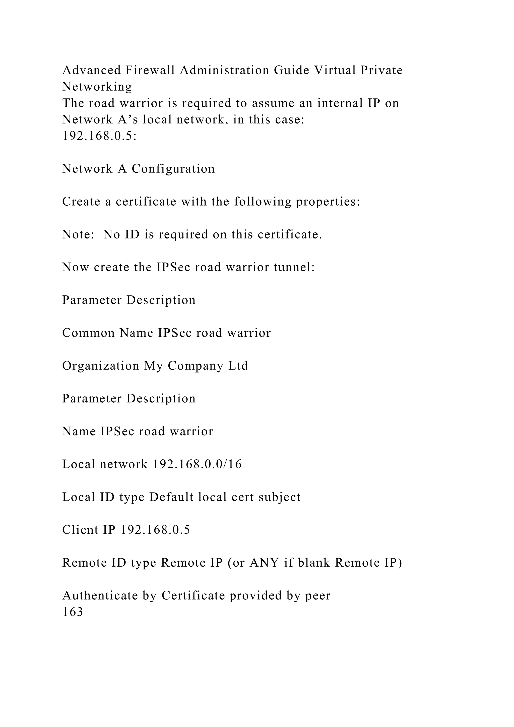 Advanced Firewall Administration Guide Virtual Private
Networking
The road warrior is required to assume an internal IP on
Network A’s local network, in this case:
192.168.0.5:
Network A Configuration
Create a certificate with the following properties:
Note: No ID is required on this certificate.
Now create the IPSec road warrior tunnel:
Parameter Description
Common Name IPSec road warrior
Organization My Company Ltd
Parameter Description
Name IPSec road warrior
Local network 192.168.0.0/16
Local ID type Default local cert subject
Client IP 192.168.0.5
Remote ID type Remote IP (or ANY if blank Remote IP)
Authenticate by Certificate provided by peer
163
 