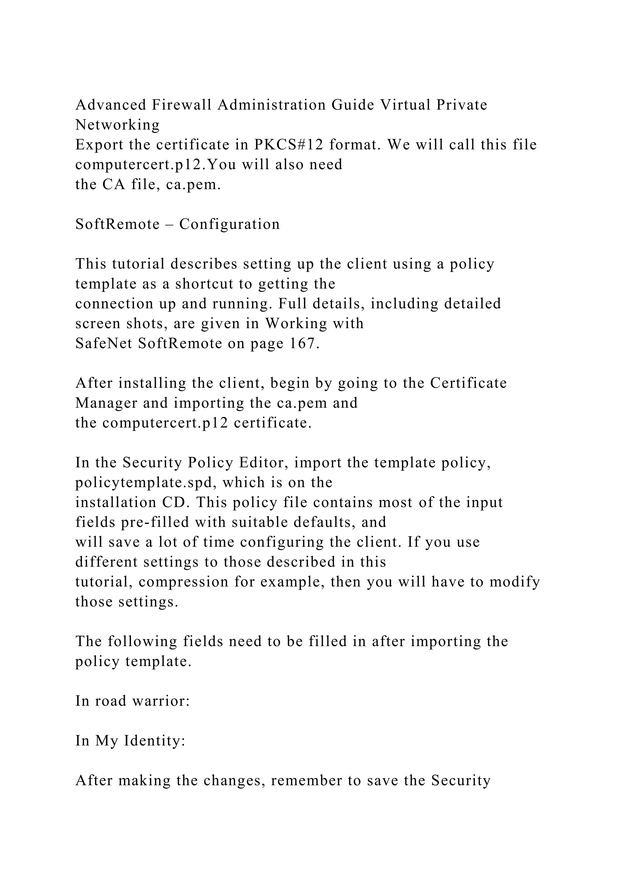 Advanced Firewall Administration Guide Virtual Private
Networking
Export the certificate in PKCS#12 format. We will call this file
computercert.p12.You will also need
the CA file, ca.pem.
SoftRemote – Configuration
This tutorial describes setting up the client using a policy
template as a shortcut to getting the
connection up and running. Full details, including detailed
screen shots, are given in Working with
SafeNet SoftRemote on page 167.
After installing the client, begin by going to the Certificate
Manager and importing the ca.pem and
the computercert.p12 certificate.
In the Security Policy Editor, import the template policy,
policytemplate.spd, which is on the
installation CD. This policy file contains most of the input
fields pre-filled with suitable defaults, and
will save a lot of time configuring the client. If you use
different settings to those described in this
tutorial, compression for example, then you will have to modify
those settings.
The following fields need to be filled in after importing the
policy template.
In road warrior:
In My Identity:
After making the changes, remember to save the Security
 