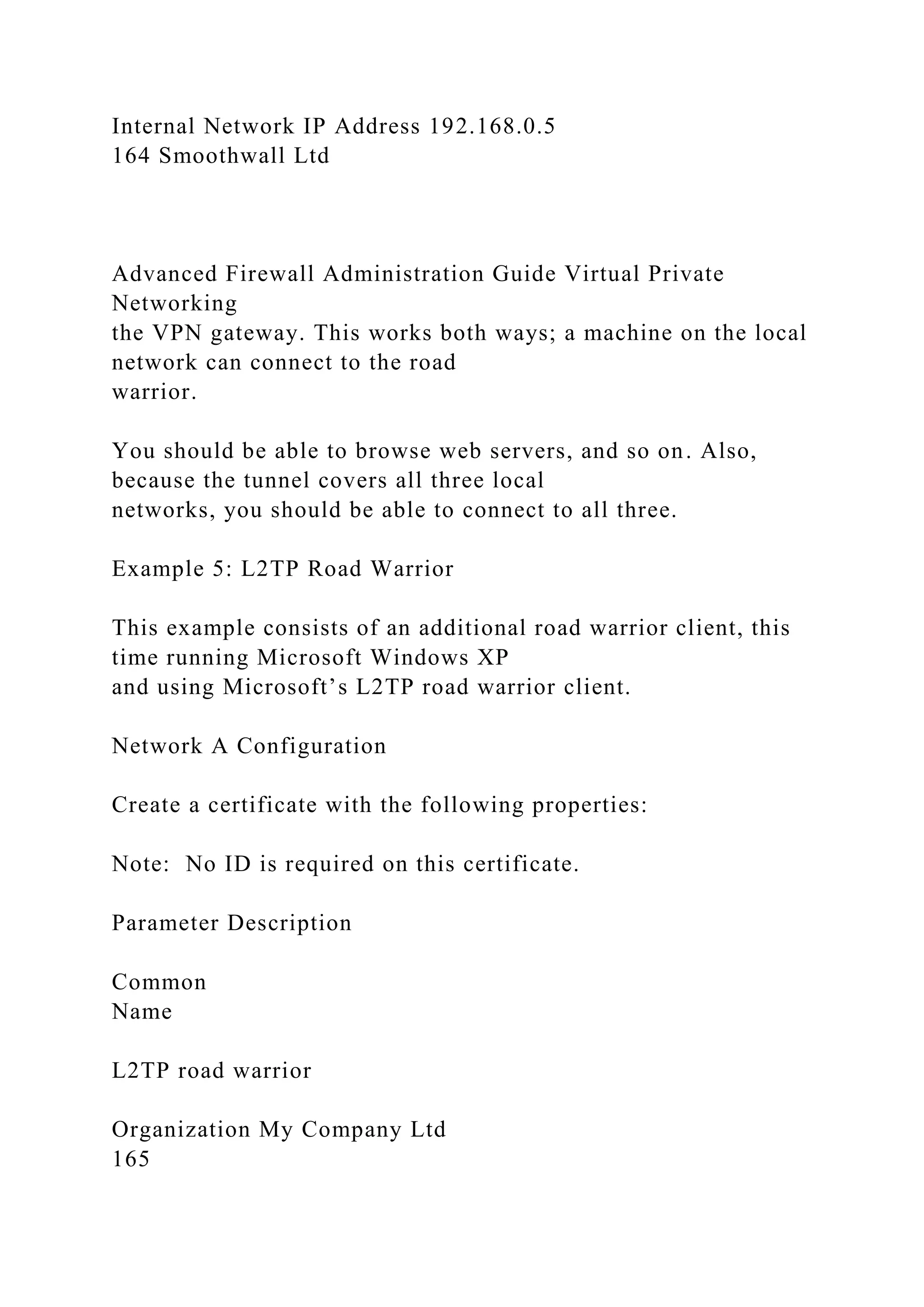 Internal Network IP Address 192.168.0.5
164 Smoothwall Ltd
Advanced Firewall Administration Guide Virtual Private
Networking
the VPN gateway. This works both ways; a machine on the local
network can connect to the road
warrior.
You should be able to browse web servers, and so on. Also,
because the tunnel covers all three local
networks, you should be able to connect to all three.
Example 5: L2TP Road Warrior
This example consists of an additional road warrior client, this
time running Microsoft Windows XP
and using Microsoft’s L2TP road warrior client.
Network A Configuration
Create a certificate with the following properties:
Note: No ID is required on this certificate.
Parameter Description
Common
Name
L2TP road warrior
Organization My Company Ltd
165
 