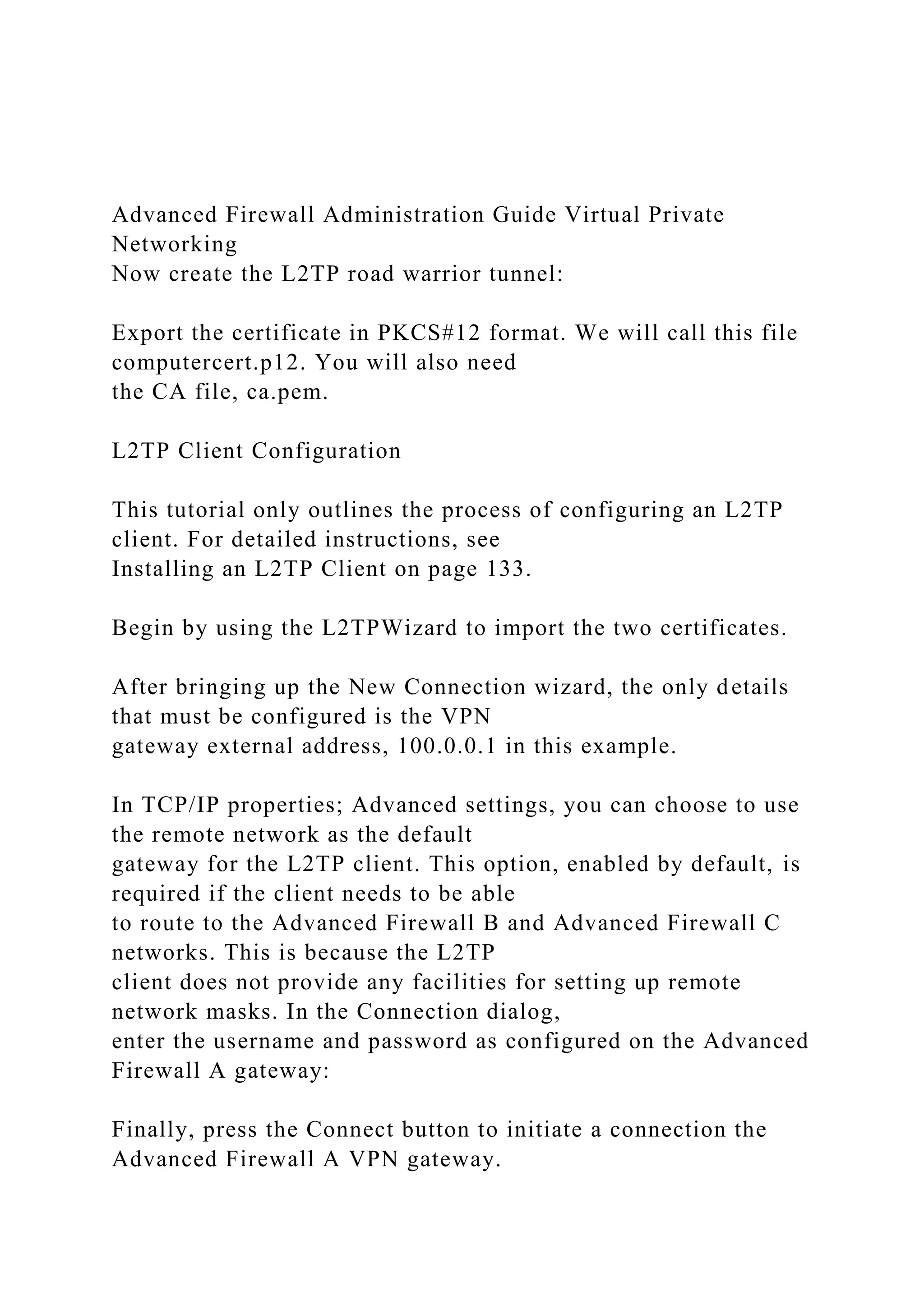 Advanced Firewall Administration Guide Virtual Private
Networking
Now create the L2TP road warrior tunnel:
Export the certificate in PKCS#12 format. We will call this file
computercert.p12. You will also need
the CA file, ca.pem.
L2TP Client Configuration
This tutorial only outlines the process of configuring an L2TP
client. For detailed instructions, see
Installing an L2TP Client on page 133.
Begin by using the L2TPWizard to import the two certificates.
After bringing up the New Connection wizard, the only details
that must be configured is the VPN
gateway external address, 100.0.0.1 in this example.
In TCP/IP properties; Advanced settings, you can choose to use
the remote network as the default
gateway for the L2TP client. This option, enabled by default, is
required if the client needs to be able
to route to the Advanced Firewall B and Advanced Firewall C
networks. This is because the L2TP
client does not provide any facilities for setting up remote
network masks. In the Connection dialog,
enter the username and password as configured on the Advanced
Firewall A gateway:
Finally, press the Connect button to initiate a connection the
Advanced Firewall A VPN gateway.
 