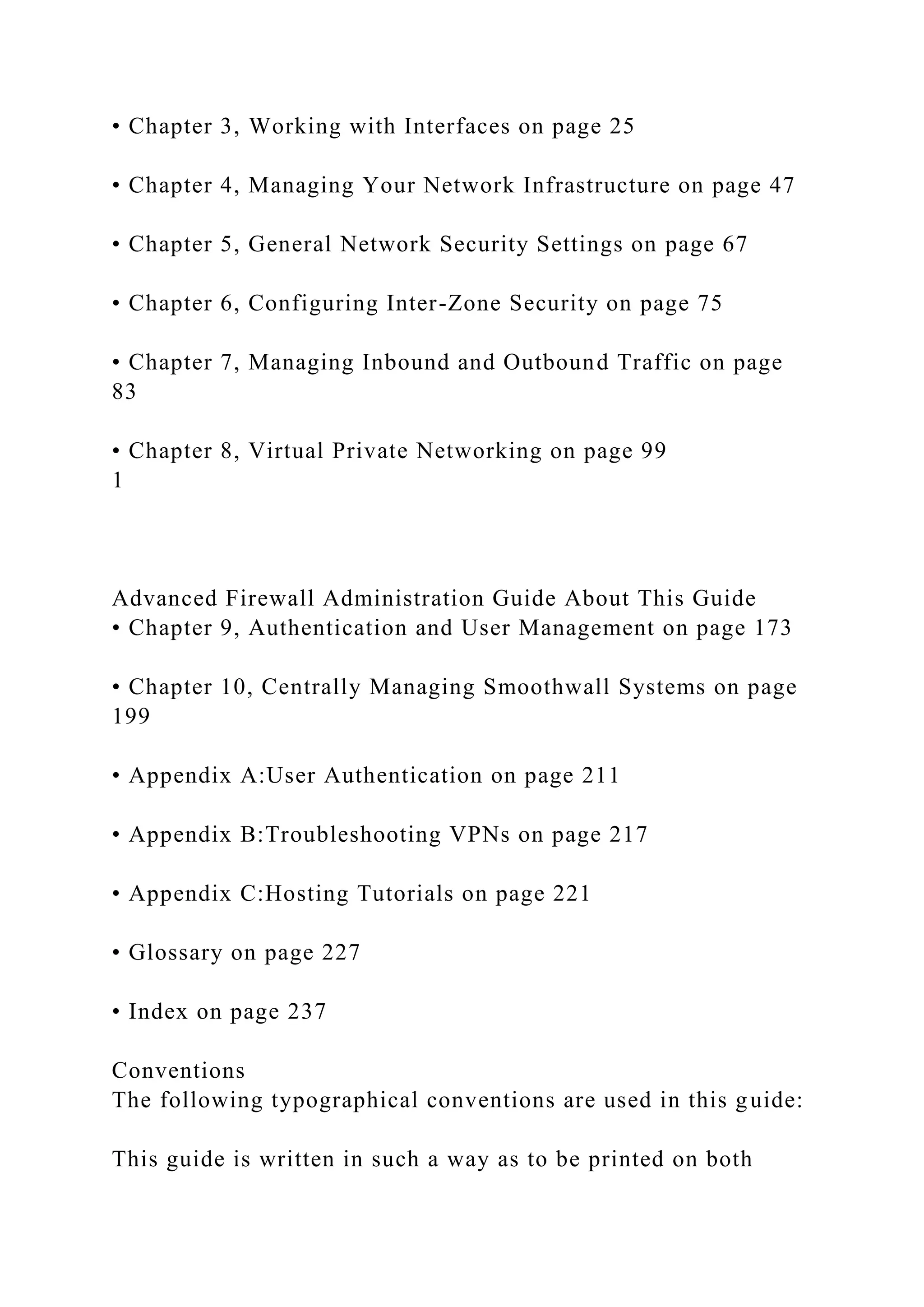 • Chapter 3, Working with Interfaces on page 25
• Chapter 4, Managing Your Network Infrastructure on page 47
• Chapter 5, General Network Security Settings on page 67
• Chapter 6, Configuring Inter-Zone Security on page 75
• Chapter 7, Managing Inbound and Outbound Traffic on page
83
• Chapter 8, Virtual Private Networking on page 99
1
Advanced Firewall Administration Guide About This Guide
• Chapter 9, Authentication and User Management on page 173
• Chapter 10, Centrally Managing Smoothwall Systems on page
199
• Appendix A:User Authentication on page 211
• Appendix B:Troubleshooting VPNs on page 217
• Appendix C:Hosting Tutorials on page 221
• Glossary on page 227
• Index on page 237
Conventions
The following typographical conventions are used in this guide:
This guide is written in such a way as to be printed on both
 