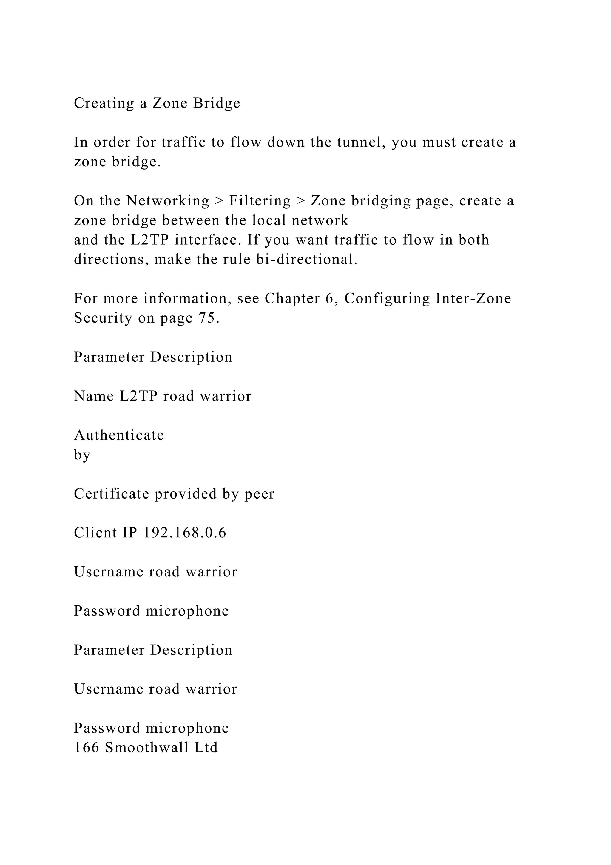 Creating a Zone Bridge
In order for traffic to flow down the tunnel, you must create a
zone bridge.
On the Networking > Filtering > Zone bridging page, create a
zone bridge between the local network
and the L2TP interface. If you want traffic to flow in both
directions, make the rule bi-directional.
For more information, see Chapter 6, Configuring Inter-Zone
Security on page 75.
Parameter Description
Name L2TP road warrior
Authenticate
by
Certificate provided by peer
Client IP 192.168.0.6
Username road warrior
Password microphone
Parameter Description
Username road warrior
Password microphone
166 Smoothwall Ltd
 