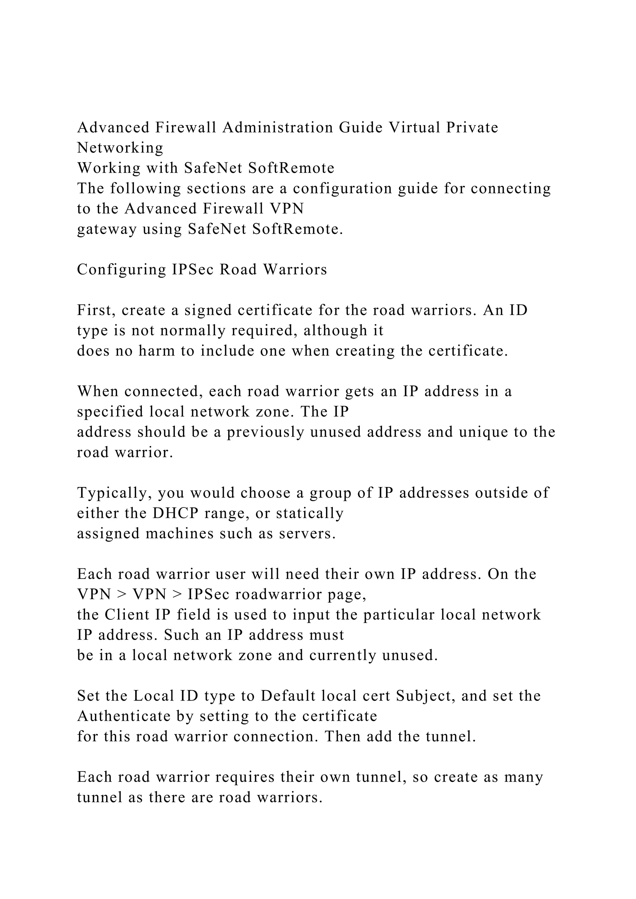Advanced Firewall Administration Guide Virtual Private
Networking
Working with SafeNet SoftRemote
The following sections are a configuration guide for connecting
to the Advanced Firewall VPN
gateway using SafeNet SoftRemote.
Configuring IPSec Road Warriors
First, create a signed certificate for the road warriors. An ID
type is not normally required, although it
does no harm to include one when creating the certificate.
When connected, each road warrior gets an IP address in a
specified local network zone. The IP
address should be a previously unused address and unique to the
road warrior.
Typically, you would choose a group of IP addresses outside of
either the DHCP range, or statically
assigned machines such as servers.
Each road warrior user will need their own IP address. On the
VPN > VPN > IPSec roadwarrior page,
the Client IP field is used to input the particular local network
IP address. Such an IP address must
be in a local network zone and currently unused.
Set the Local ID type to Default local cert Subject, and set the
Authenticate by setting to the certificate
for this road warrior connection. Then add the tunnel.
Each road warrior requires their own tunnel, so create as many
tunnel as there are road warriors.
 