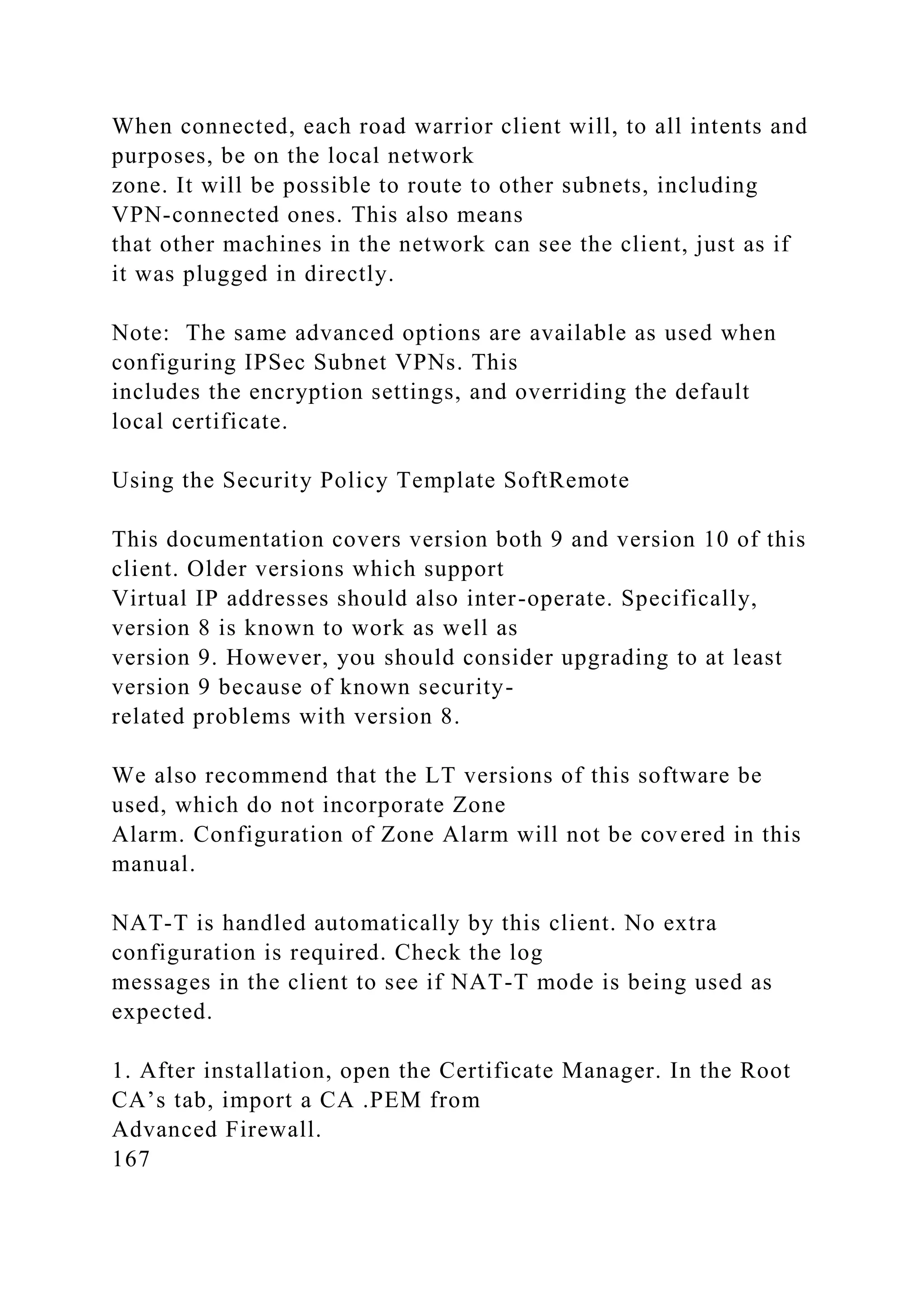 When connected, each road warrior client will, to all intents and
purposes, be on the local network
zone. It will be possible to route to other subnets, including
VPN-connected ones. This also means
that other machines in the network can see the client, just as if
it was plugged in directly.
Note: The same advanced options are available as used when
configuring IPSec Subnet VPNs. This
includes the encryption settings, and overriding the default
local certificate.
Using the Security Policy Template SoftRemote
This documentation covers version both 9 and version 10 of this
client. Older versions which support
Virtual IP addresses should also inter-operate. Specifically,
version 8 is known to work as well as
version 9. However, you should consider upgrading to at least
version 9 because of known security-
related problems with version 8.
We also recommend that the LT versions of this software be
used, which do not incorporate Zone
Alarm. Configuration of Zone Alarm will not be covered in this
manual.
NAT-T is handled automatically by this client. No extra
configuration is required. Check the log
messages in the client to see if NAT-T mode is being used as
expected.
1. After installation, open the Certificate Manager. In the Root
CA’s tab, import a CA .PEM from
Advanced Firewall.
167
 