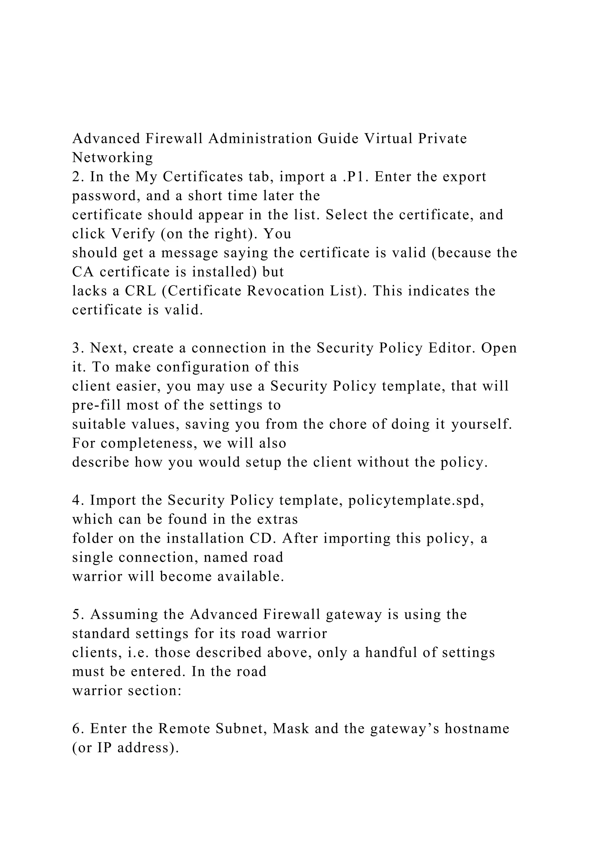 Advanced Firewall Administration Guide Virtual Private
Networking
2. In the My Certificates tab, import a .P1. Enter the export
password, and a short time later the
certificate should appear in the list. Select the certificate, and
click Verify (on the right). You
should get a message saying the certificate is valid (because the
CA certificate is installed) but
lacks a CRL (Certificate Revocation List). This indicates the
certificate is valid.
3. Next, create a connection in the Security Policy Editor. Open
it. To make configuration of this
client easier, you may use a Security Policy template, that will
pre-fill most of the settings to
suitable values, saving you from the chore of doing it yourself.
For completeness, we will also
describe how you would setup the client without the policy.
4. Import the Security Policy template, policytemplate.spd,
which can be found in the extras
folder on the installation CD. After importing this policy, a
single connection, named road
warrior will become available.
5. Assuming the Advanced Firewall gateway is using the
standard settings for its road warrior
clients, i.e. those described above, only a handful of settings
must be entered. In the road
warrior section:
6. Enter the Remote Subnet, Mask and the gateway’s hostname
(or IP address).
 