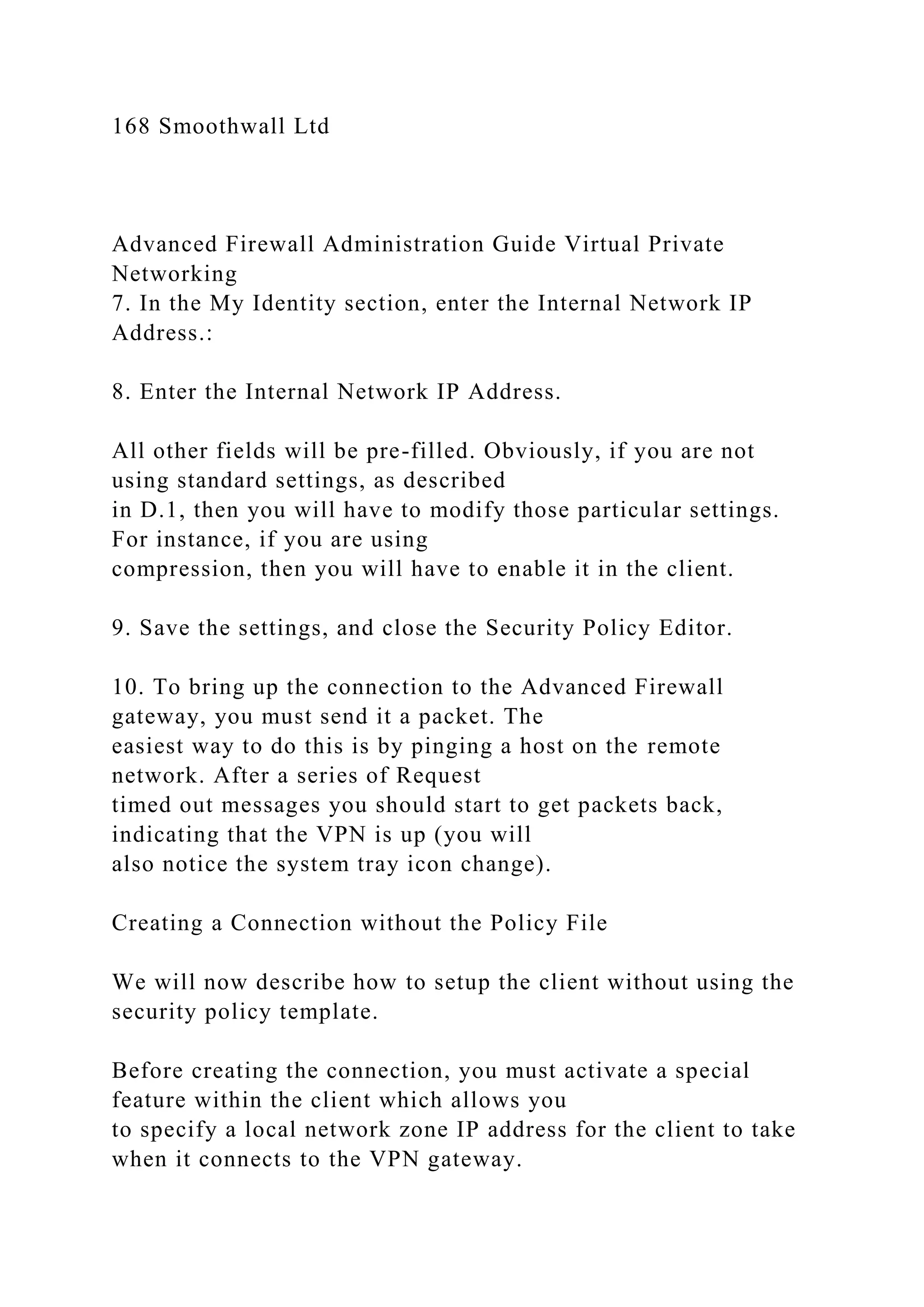 168 Smoothwall Ltd
Advanced Firewall Administration Guide Virtual Private
Networking
7. In the My Identity section, enter the Internal Network IP
Address.:
8. Enter the Internal Network IP Address.
All other fields will be pre-filled. Obviously, if you are not
using standard settings, as described
in D.1, then you will have to modify those particular settings.
For instance, if you are using
compression, then you will have to enable it in the client.
9. Save the settings, and close the Security Policy Editor.
10. To bring up the connection to the Advanced Firewall
gateway, you must send it a packet. The
easiest way to do this is by pinging a host on the remote
network. After a series of Request
timed out messages you should start to get packets back,
indicating that the VPN is up (you will
also notice the system tray icon change).
Creating a Connection without the Policy File
We will now describe how to setup the client without using the
security policy template.
Before creating the connection, you must activate a special
feature within the client which allows you
to specify a local network zone IP address for the client to take
when it connects to the VPN gateway.
 