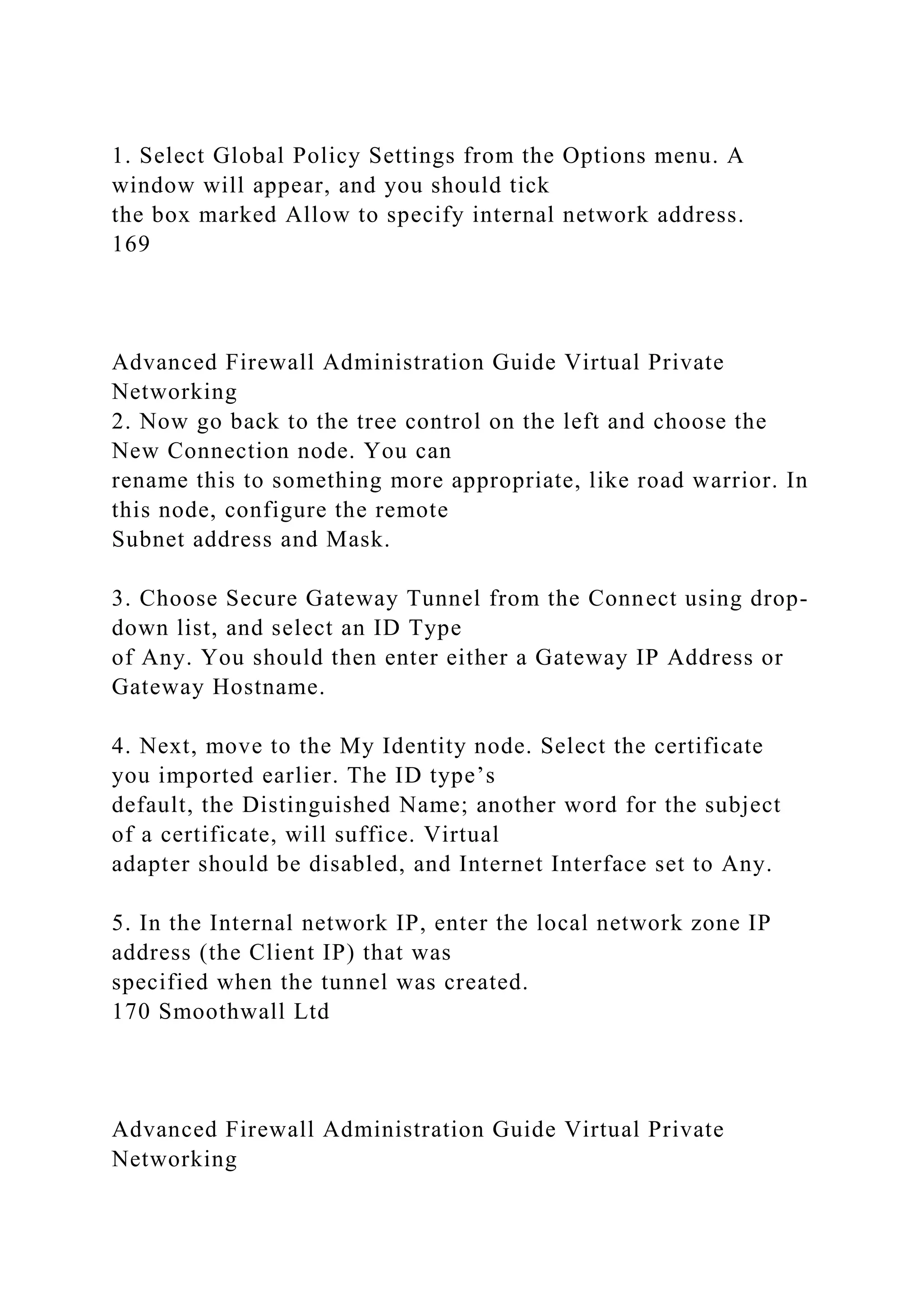 1. Select Global Policy Settings from the Options menu. A
window will appear, and you should tick
the box marked Allow to specify internal network address.
169
Advanced Firewall Administration Guide Virtual Private
Networking
2. Now go back to the tree control on the left and choose the
New Connection node. You can
rename this to something more appropriate, like road warrior. In
this node, configure the remote
Subnet address and Mask.
3. Choose Secure Gateway Tunnel from the Connect using drop-
down list, and select an ID Type
of Any. You should then enter either a Gateway IP Address or
Gateway Hostname.
4. Next, move to the My Identity node. Select the certificate
you imported earlier. The ID type’s
default, the Distinguished Name; another word for the subject
of a certificate, will suffice. Virtual
adapter should be disabled, and Internet Interface set to Any.
5. In the Internal network IP, enter the local network zone IP
address (the Client IP) that was
specified when the tunnel was created.
170 Smoothwall Ltd
Advanced Firewall Administration Guide Virtual Private
Networking
 