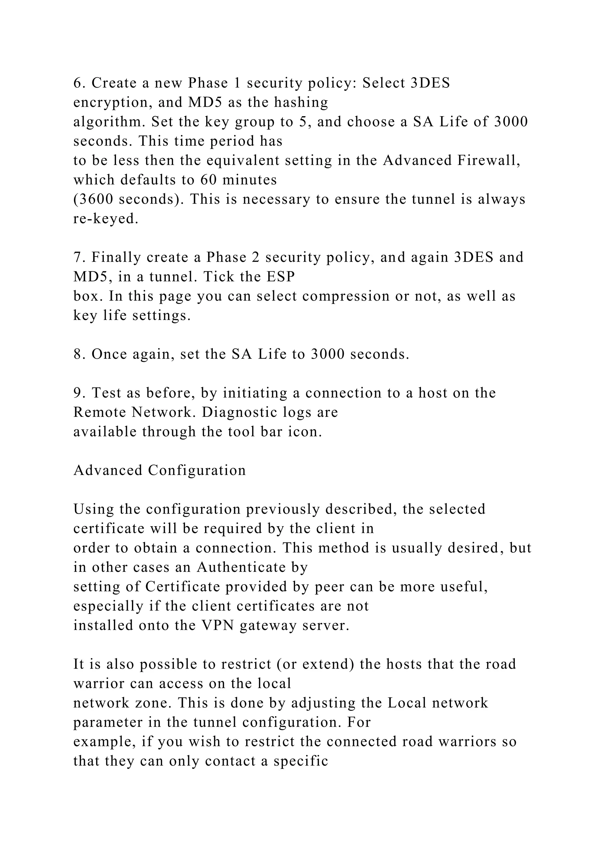 6. Create a new Phase 1 security policy: Select 3DES
encryption, and MD5 as the hashing
algorithm. Set the key group to 5, and choose a SA Life of 3000
seconds. This time period has
to be less then the equivalent setting in the Advanced Firewall,
which defaults to 60 minutes
(3600 seconds). This is necessary to ensure the tunnel is always
re-keyed.
7. Finally create a Phase 2 security policy, and again 3DES and
MD5, in a tunnel. Tick the ESP
box. In this page you can select compression or not, as well as
key life settings.
8. Once again, set the SA Life to 3000 seconds.
9. Test as before, by initiating a connection to a host on the
Remote Network. Diagnostic logs are
available through the tool bar icon.
Advanced Configuration
Using the configuration previously described, the selected
certificate will be required by the client in
order to obtain a connection. This method is usually desired, but
in other cases an Authenticate by
setting of Certificate provided by peer can be more useful,
especially if the client certificates are not
installed onto the VPN gateway server.
It is also possible to restrict (or extend) the hosts that the road
warrior can access on the local
network zone. This is done by adjusting the Local network
parameter in the tunnel configuration. For
example, if you wish to restrict the connected road warriors so
that they can only contact a specific
 