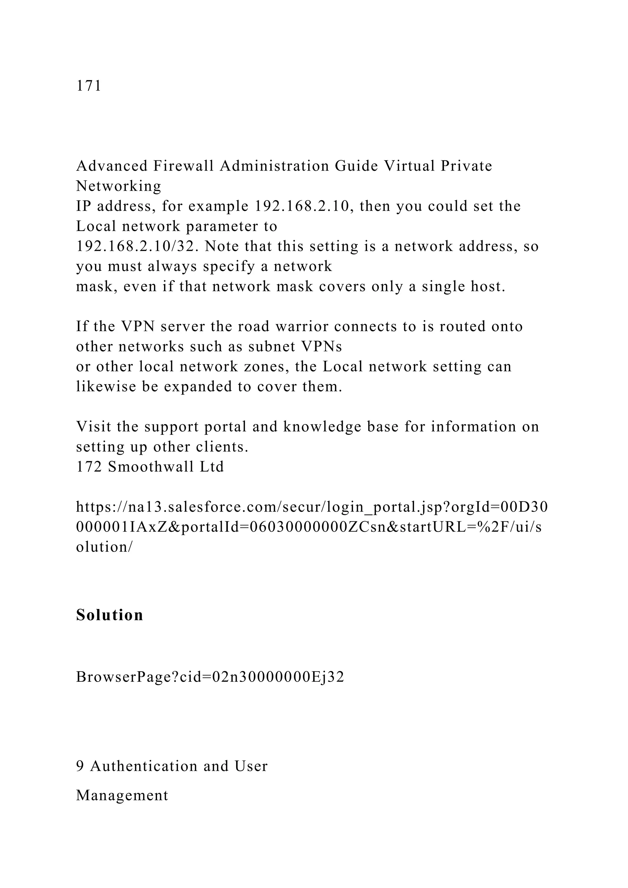 171
Advanced Firewall Administration Guide Virtual Private
Networking
IP address, for example 192.168.2.10, then you could set the
Local network parameter to
192.168.2.10/32. Note that this setting is a network address, so
you must always specify a network
mask, even if that network mask covers only a single host.
If the VPN server the road warrior connects to is routed onto
other networks such as subnet VPNs
or other local network zones, the Local network setting can
likewise be expanded to cover them.
Visit the support portal and knowledge base for information on
setting up other clients.
172 Smoothwall Ltd
https://na13.salesforce.com/secur/login_portal.jsp?orgId=00D30
000001IAxZ&portalId=06030000000ZCsn&startURL=%2F/ui/s
olution/
Solution
BrowserPage?cid=02n30000000Ej32
9 Authentication and User
Management
 