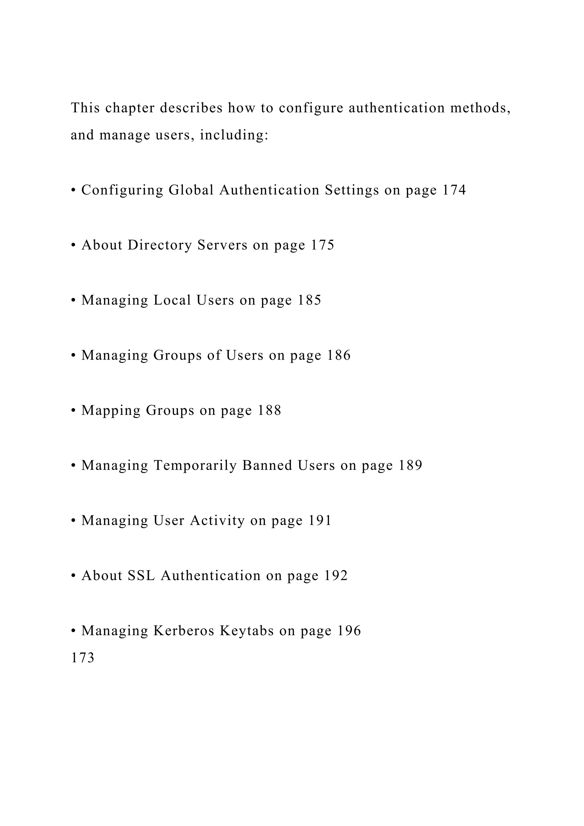 This chapter describes how to configure authentication methods,
and manage users, including:
• Configuring Global Authentication Settings on page 174
• About Directory Servers on page 175
• Managing Local Users on page 185
• Managing Groups of Users on page 186
• Mapping Groups on page 188
• Managing Temporarily Banned Users on page 189
• Managing User Activity on page 191
• About SSL Authentication on page 192
• Managing Kerberos Keytabs on page 196
173
 