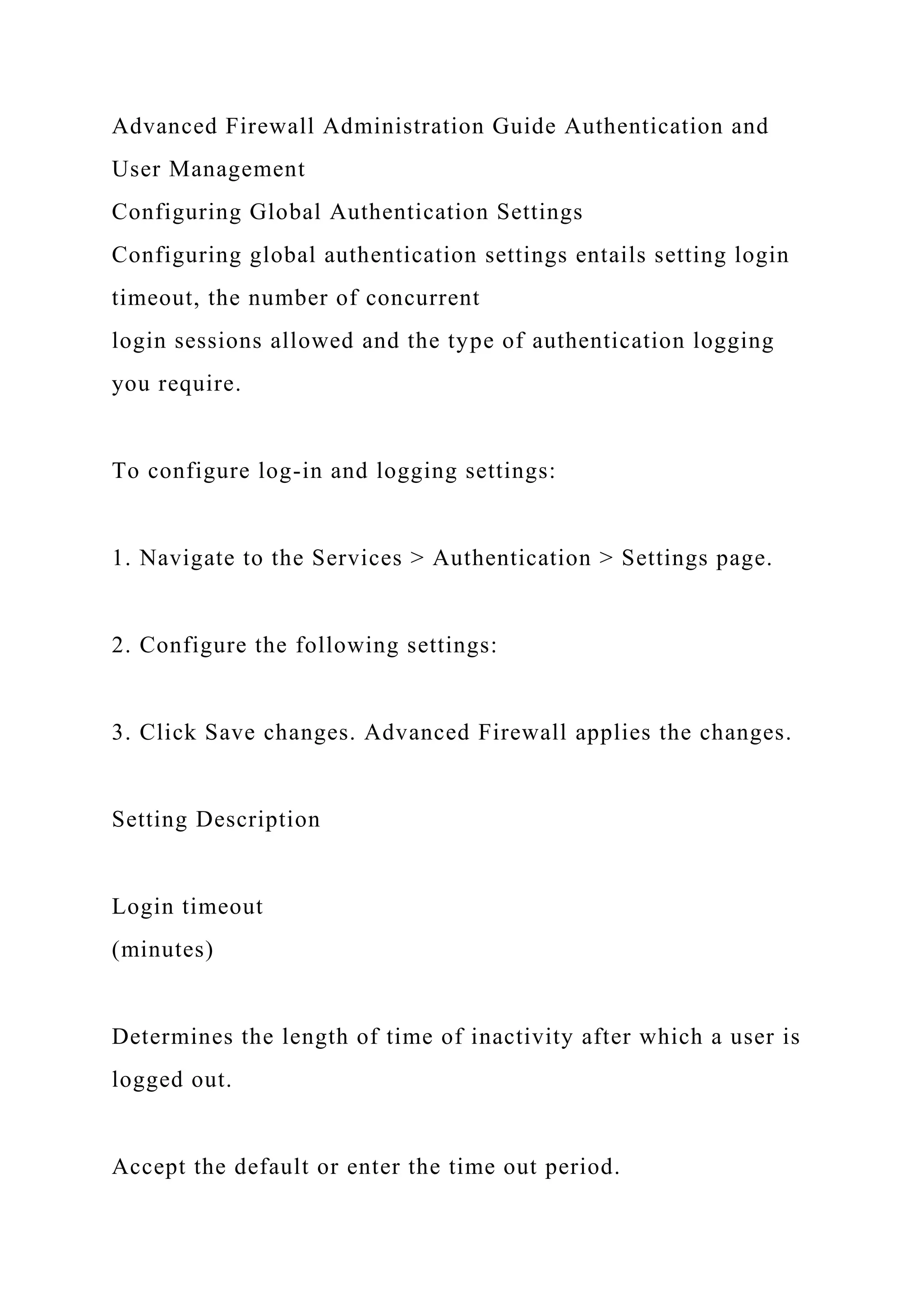Advanced Firewall Administration Guide Authentication and
User Management
Configuring Global Authentication Settings
Configuring global authentication settings entails setting login
timeout, the number of concurrent
login sessions allowed and the type of authentication logging
you require.
To configure log-in and logging settings:
1. Navigate to the Services > Authentication > Settings page.
2. Configure the following settings:
3. Click Save changes. Advanced Firewall applies the changes.
Setting Description
Login timeout
(minutes)
Determines the length of time of inactivity after which a user is
logged out.
Accept the default or enter the time out period.
 