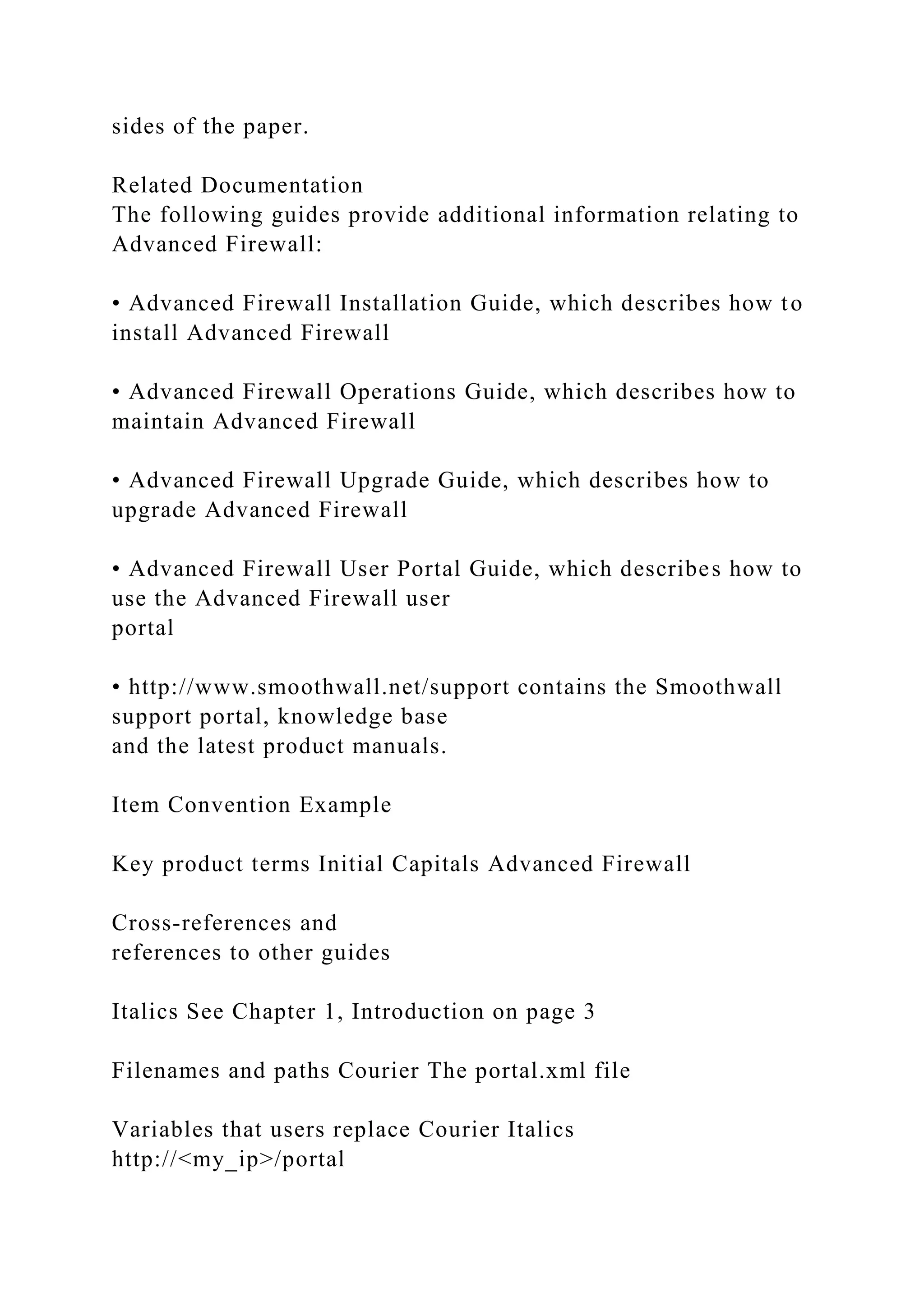 sides of the paper.
Related Documentation
The following guides provide additional information relating to
Advanced Firewall:
• Advanced Firewall Installation Guide, which describes how to
install Advanced Firewall
• Advanced Firewall Operations Guide, which describes how to
maintain Advanced Firewall
• Advanced Firewall Upgrade Guide, which describes how to
upgrade Advanced Firewall
• Advanced Firewall User Portal Guide, which describes how to
use the Advanced Firewall user
portal
• http://www.smoothwall.net/support contains the Smoothwall
support portal, knowledge base
and the latest product manuals.
Item Convention Example
Key product terms Initial Capitals Advanced Firewall
Cross-references and
references to other guides
Italics See Chapter 1, Introduction on page 3
Filenames and paths Courier The portal.xml file
Variables that users replace Courier Italics
http://<my_ip>/portal
 