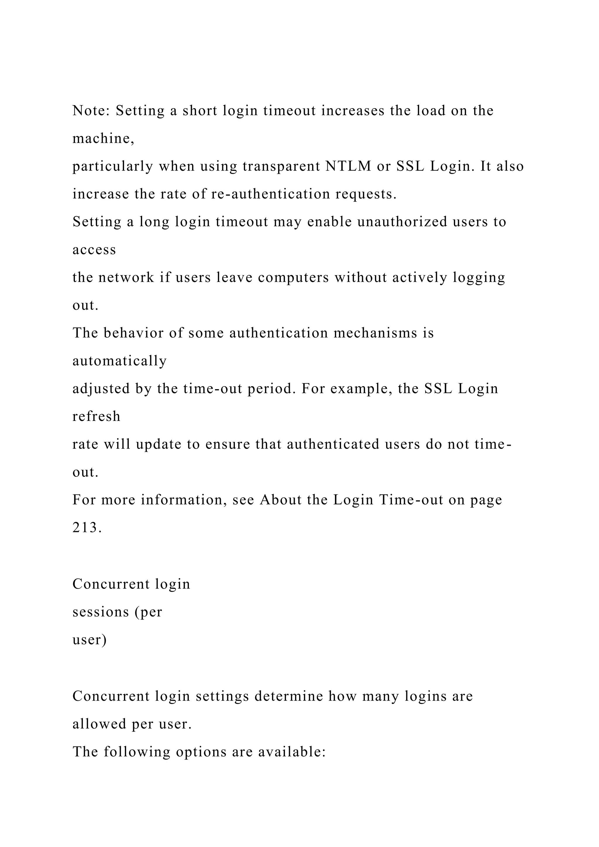 Note: Setting a short login timeout increases the load on the
machine,
particularly when using transparent NTLM or SSL Login. It also
increase the rate of re-authentication requests.
Setting a long login timeout may enable unauthorized users to
access
the network if users leave computers without actively logging
out.
The behavior of some authentication mechanisms is
automatically
adjusted by the time-out period. For example, the SSL Login
refresh
rate will update to ensure that authenticated users do not time-
out.
For more information, see About the Login Time-out on page
213.
Concurrent login
sessions (per
user)
Concurrent login settings determine how many logins are
allowed per user.
The following options are available:
 
