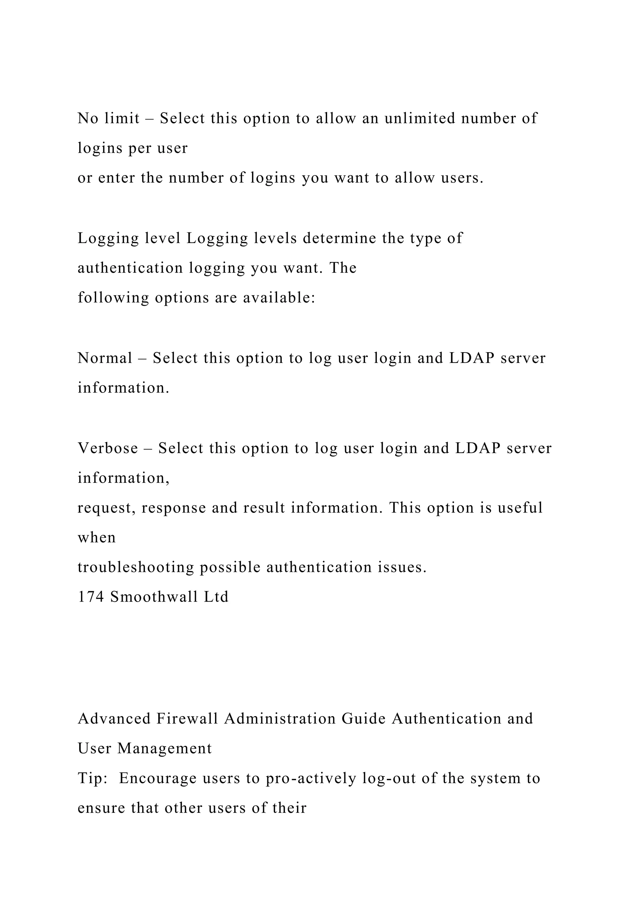 No limit – Select this option to allow an unlimited number of
logins per user
or enter the number of logins you want to allow users.
Logging level Logging levels determine the type of
authentication logging you want. The
following options are available:
Normal – Select this option to log user login and LDAP server
information.
Verbose – Select this option to log user login and LDAP server
information,
request, response and result information. This option is useful
when
troubleshooting possible authentication issues.
174 Smoothwall Ltd
Advanced Firewall Administration Guide Authentication and
User Management
Tip: Encourage users to pro-actively log-out of the system to
ensure that other users of their
 