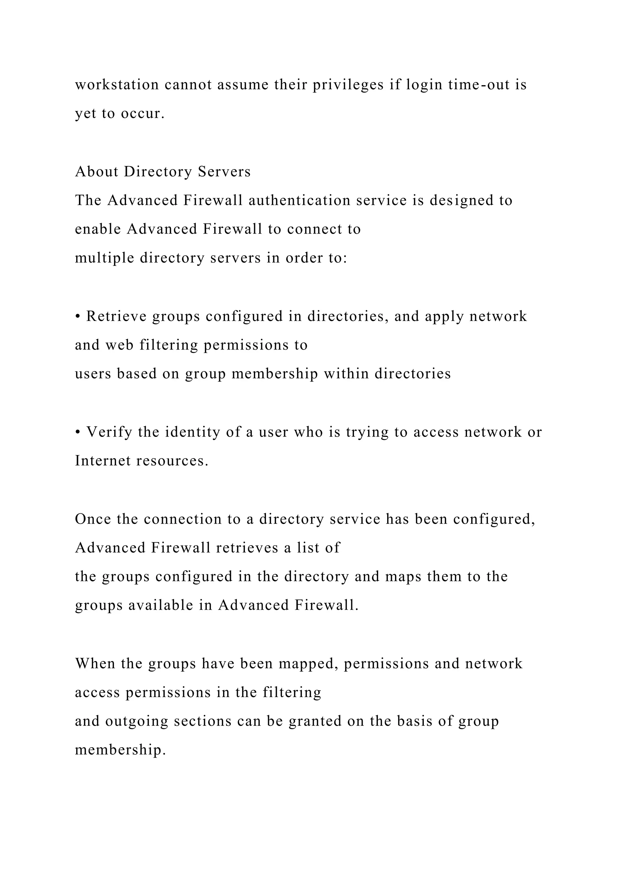 workstation cannot assume their privileges if login time-out is
yet to occur.
About Directory Servers
The Advanced Firewall authentication service is designed to
enable Advanced Firewall to connect to
multiple directory servers in order to:
• Retrieve groups configured in directories, and apply network
and web filtering permissions to
users based on group membership within directories
• Verify the identity of a user who is trying to access network or
Internet resources.
Once the connection to a directory service has been configured,
Advanced Firewall retrieves a list of
the groups configured in the directory and maps them to the
groups available in Advanced Firewall.
When the groups have been mapped, permissions and network
access permissions in the filtering
and outgoing sections can be granted on the basis of group
membership.
 
