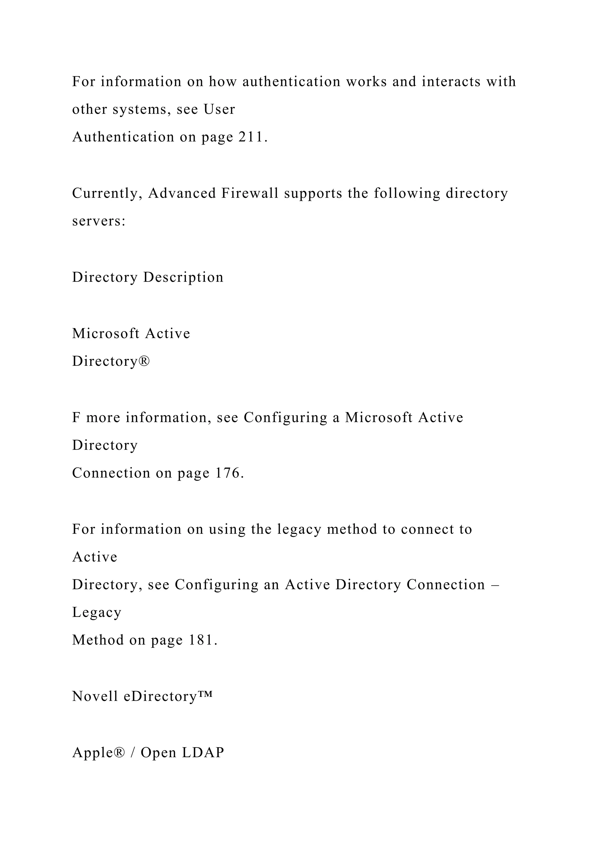 For information on how authentication works and interacts with
other systems, see User
Authentication on page 211.
Currently, Advanced Firewall supports the following directory
servers:
Directory Description
Microsoft Active
Directory®
F more information, see Configuring a Microsoft Active
Directory
Connection on page 176.
For information on using the legacy method to connect to
Active
Directory, see Configuring an Active Directory Connection –
Legacy
Method on page 181.
Novell eDirectory™
Apple® / Open LDAP
 