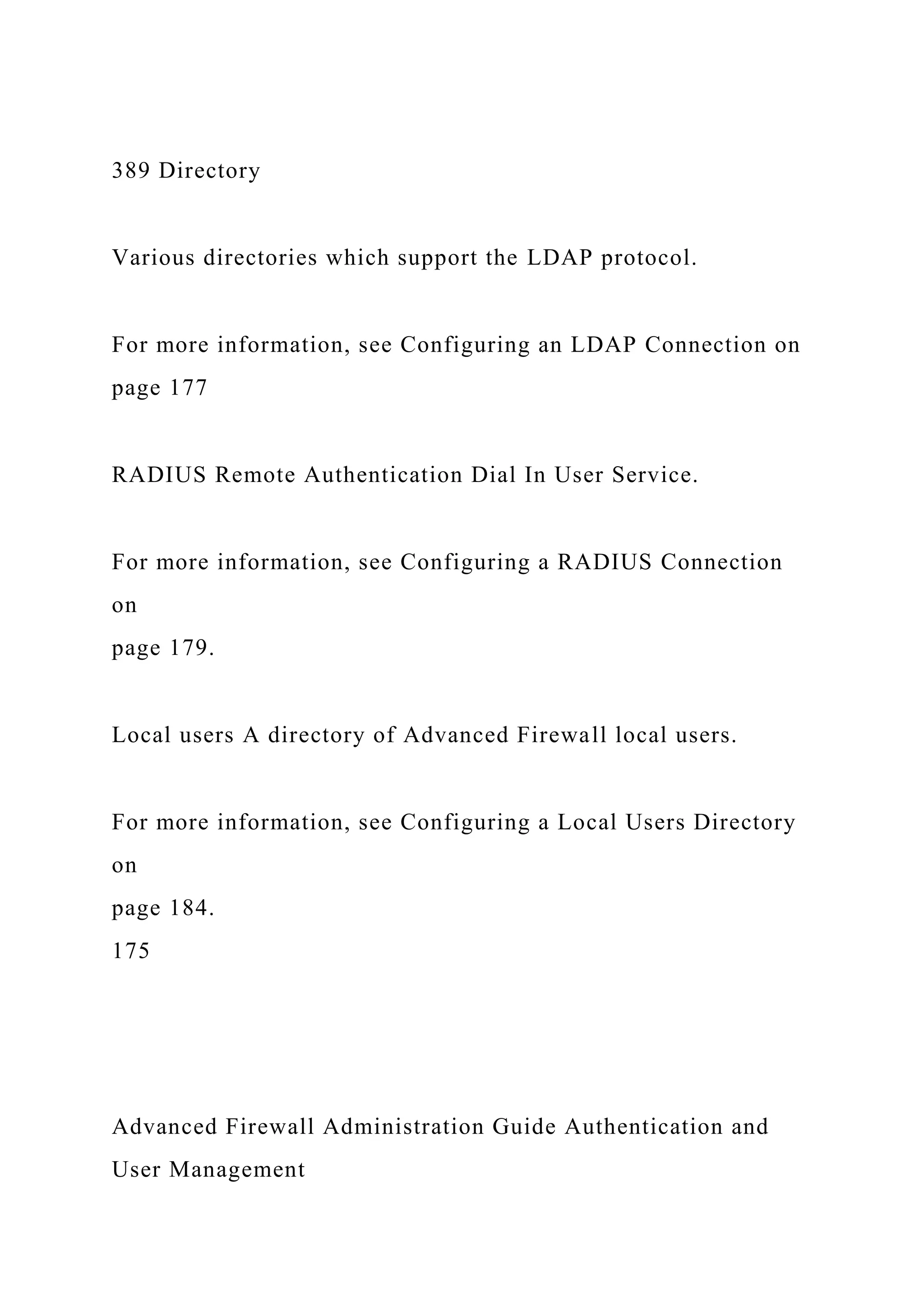 389 Directory
Various directories which support the LDAP protocol.
For more information, see Configuring an LDAP Connection on
page 177
RADIUS Remote Authentication Dial In User Service.
For more information, see Configuring a RADIUS Connection
on
page 179.
Local users A directory of Advanced Firewall local users.
For more information, see Configuring a Local Users Directory
on
page 184.
175
Advanced Firewall Administration Guide Authentication and
User Management
 