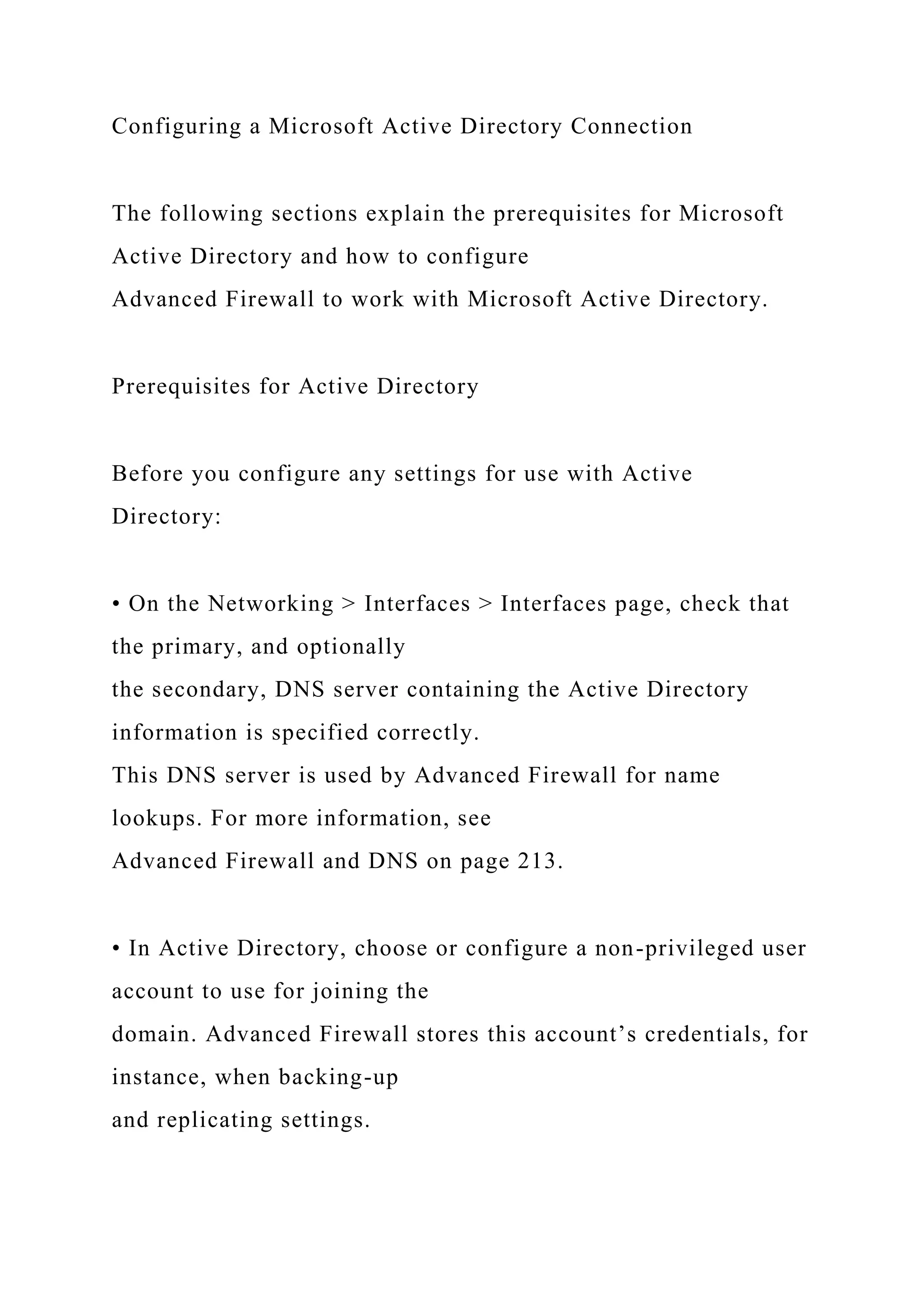 Configuring a Microsoft Active Directory Connection
The following sections explain the prerequisites for Microsoft
Active Directory and how to configure
Advanced Firewall to work with Microsoft Active Directory.
Prerequisites for Active Directory
Before you configure any settings for use with Active
Directory:
• On the Networking > Interfaces > Interfaces page, check that
the primary, and optionally
the secondary, DNS server containing the Active Directory
information is specified correctly.
This DNS server is used by Advanced Firewall for name
lookups. For more information, see
Advanced Firewall and DNS on page 213.
• In Active Directory, choose or configure a non-privileged user
account to use for joining the
domain. Advanced Firewall stores this account’s credentials, for
instance, when backing-up
and replicating settings.
 