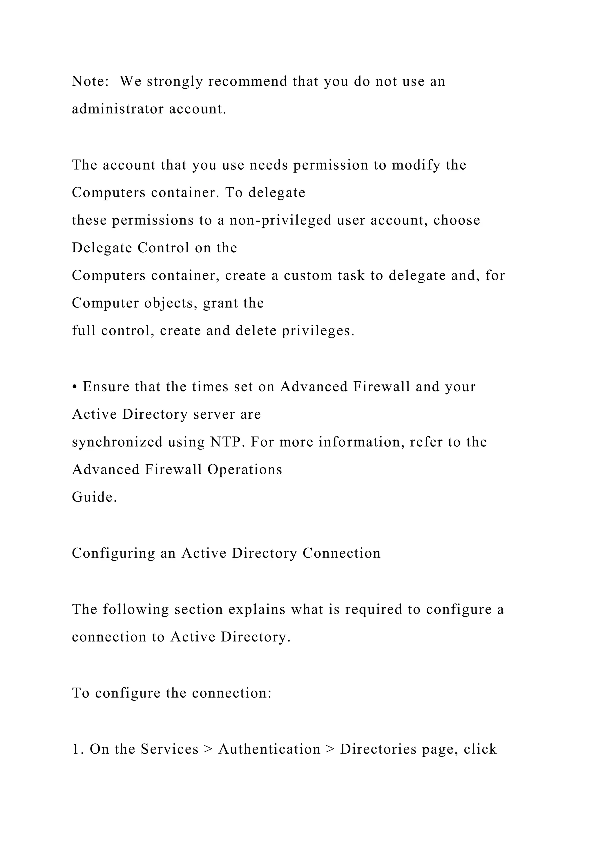 Note: We strongly recommend that you do not use an
administrator account.
The account that you use needs permission to modify the
Computers container. To delegate
these permissions to a non-privileged user account, choose
Delegate Control on the
Computers container, create a custom task to delegate and, for
Computer objects, grant the
full control, create and delete privileges.
• Ensure that the times set on Advanced Firewall and your
Active Directory server are
synchronized using NTP. For more information, refer to the
Advanced Firewall Operations
Guide.
Configuring an Active Directory Connection
The following section explains what is required to configure a
connection to Active Directory.
To configure the connection:
1. On the Services > Authentication > Directories page, click
 