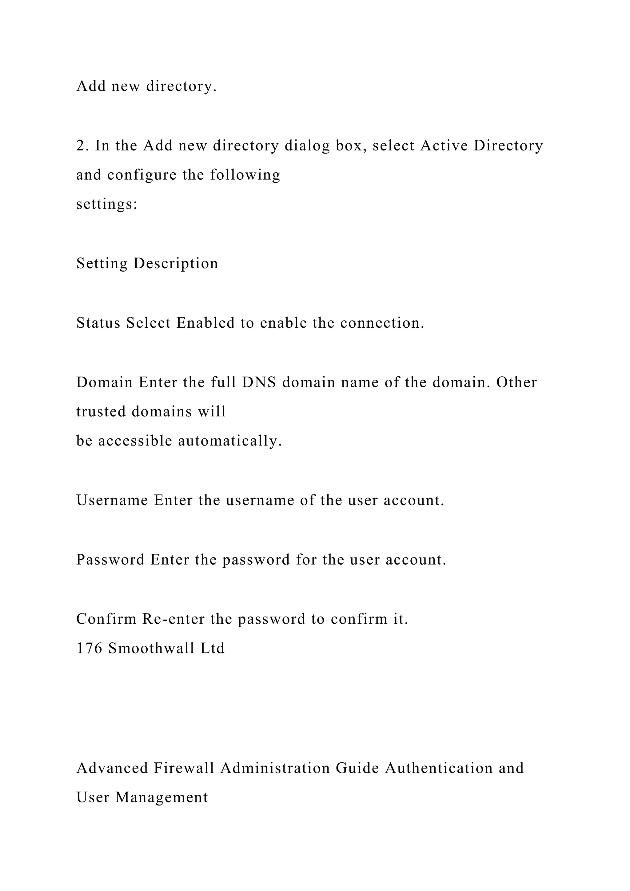 Add new directory.
2. In the Add new directory dialog box, select Active Directory
and configure the following
settings:
Setting Description
Status Select Enabled to enable the connection.
Domain Enter the full DNS domain name of the domain. Other
trusted domains will
be accessible automatically.
Username Enter the username of the user account.
Password Enter the password for the user account.
Confirm Re-enter the password to confirm it.
176 Smoothwall Ltd
Advanced Firewall Administration Guide Authentication and
User Management
 