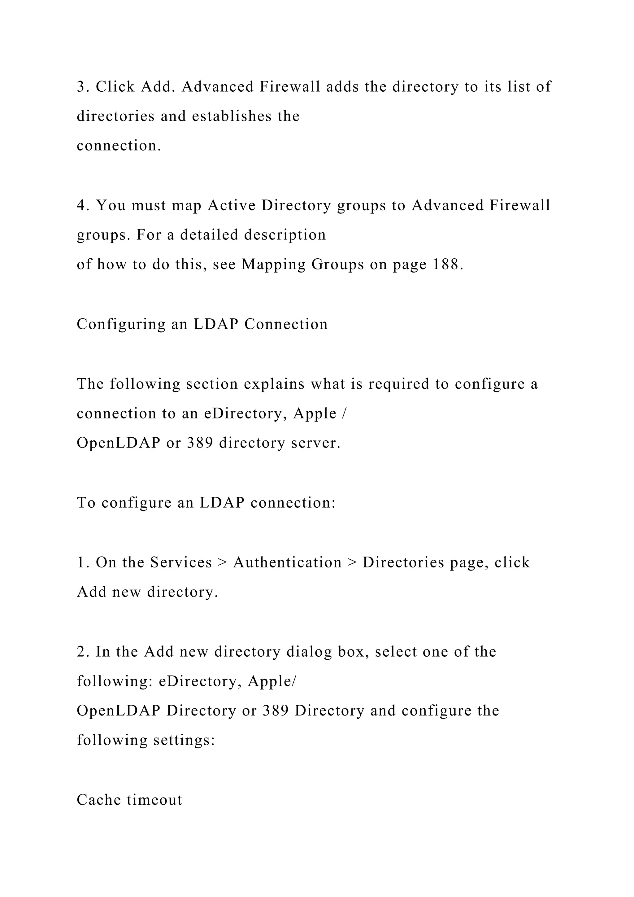 3. Click Add. Advanced Firewall adds the directory to its list of
directories and establishes the
connection.
4. You must map Active Directory groups to Advanced Firewall
groups. For a detailed description
of how to do this, see Mapping Groups on page 188.
Configuring an LDAP Connection
The following section explains what is required to configure a
connection to an eDirectory, Apple /
OpenLDAP or 389 directory server.
To configure an LDAP connection:
1. On the Services > Authentication > Directories page, click
Add new directory.
2. In the Add new directory dialog box, select one of the
following: eDirectory, Apple/
OpenLDAP Directory or 389 Directory and configure the
following settings:
Cache timeout
 
