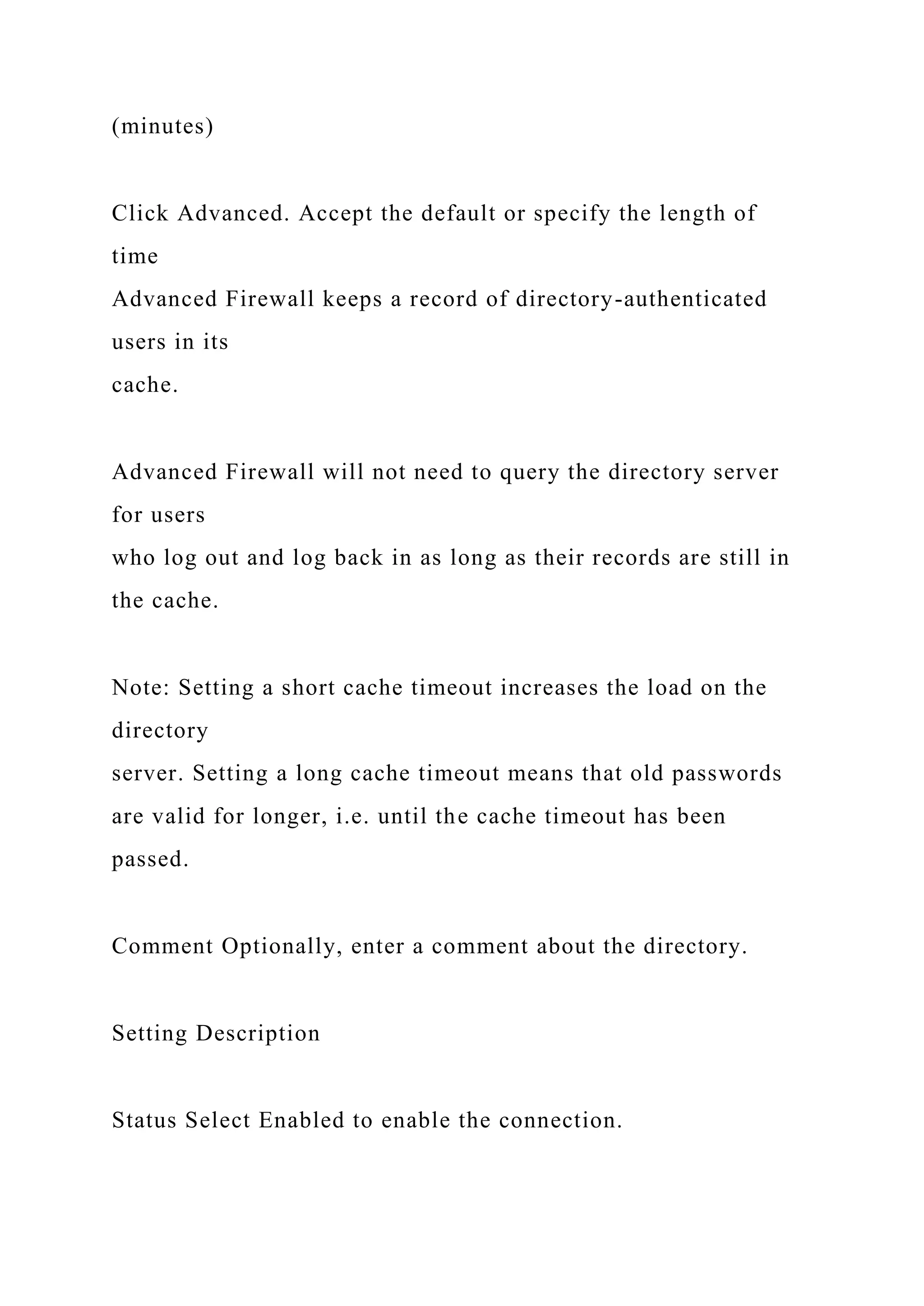 (minutes)
Click Advanced. Accept the default or specify the length of
time
Advanced Firewall keeps a record of directory-authenticated
users in its
cache.
Advanced Firewall will not need to query the directory server
for users
who log out and log back in as long as their records are still in
the cache.
Note: Setting a short cache timeout increases the load on the
directory
server. Setting a long cache timeout means that old passwords
are valid for longer, i.e. until the cache timeout has been
passed.
Comment Optionally, enter a comment about the directory.
Setting Description
Status Select Enabled to enable the connection.
 