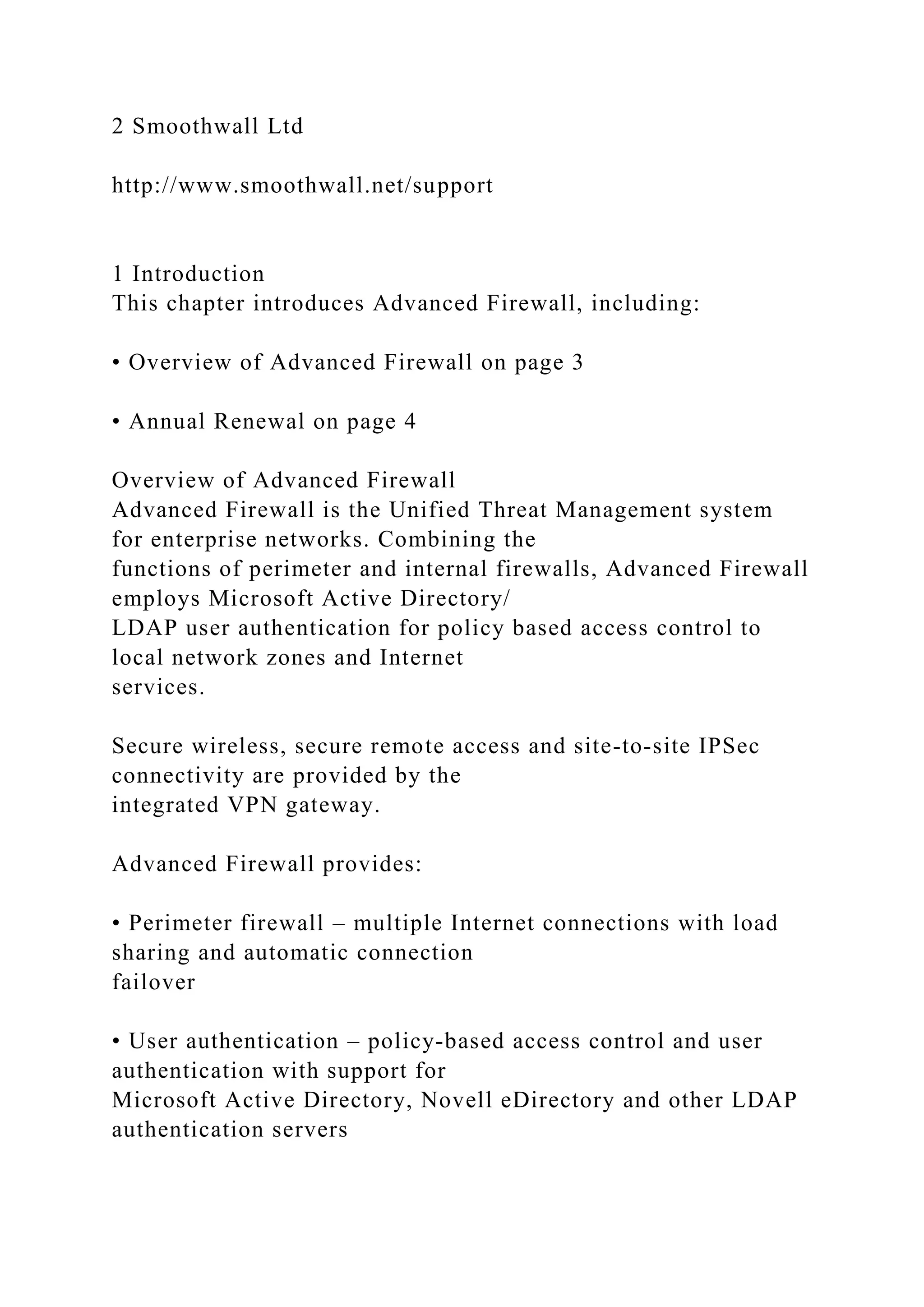 2 Smoothwall Ltd
http://www.smoothwall.net/support
1 Introduction
This chapter introduces Advanced Firewall, including:
• Overview of Advanced Firewall on page 3
• Annual Renewal on page 4
Overview of Advanced Firewall
Advanced Firewall is the Unified Threat Management system
for enterprise networks. Combining the
functions of perimeter and internal firewalls, Advanced Firewall
employs Microsoft Active Directory/
LDAP user authentication for policy based access control to
local network zones and Internet
services.
Secure wireless, secure remote access and site-to-site IPSec
connectivity are provided by the
integrated VPN gateway.
Advanced Firewall provides:
• Perimeter firewall – multiple Internet connections with load
sharing and automatic connection
failover
• User authentication – policy-based access control and user
authentication with support for
Microsoft Active Directory, Novell eDirectory and other LDAP
authentication servers
 