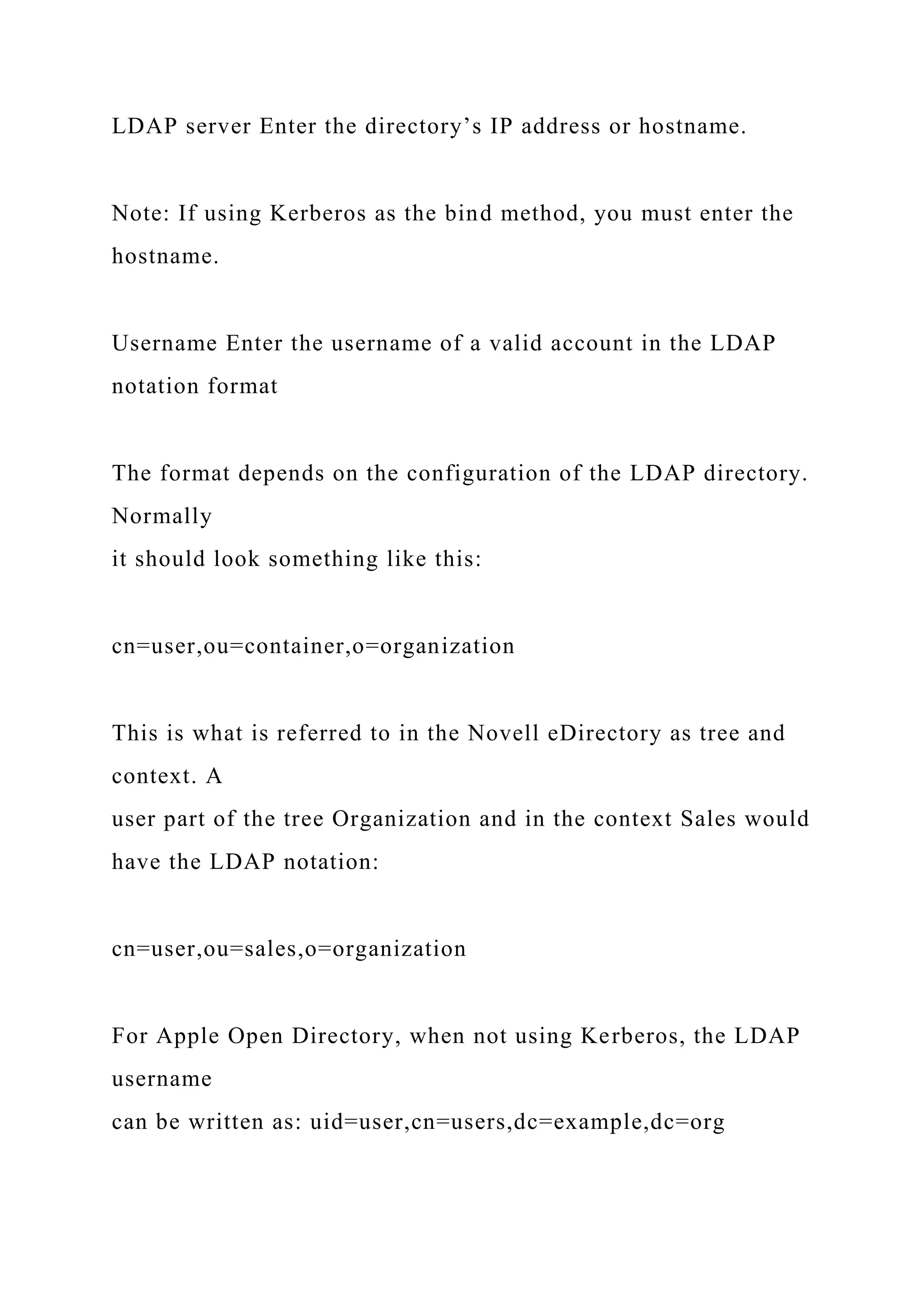 LDAP server Enter the directory’s IP address or hostname.
Note: If using Kerberos as the bind method, you must enter the
hostname.
Username Enter the username of a valid account in the LDAP
notation format
The format depends on the configuration of the LDAP directory.
Normally
it should look something like this:
cn=user,ou=container,o=organization
This is what is referred to in the Novell eDirectory as tree and
context. A
user part of the tree Organization and in the context Sales would
have the LDAP notation:
cn=user,ou=sales,o=organization
For Apple Open Directory, when not using Kerberos, the LDAP
username
can be written as: uid=user,cn=users,dc=example,dc=org
 