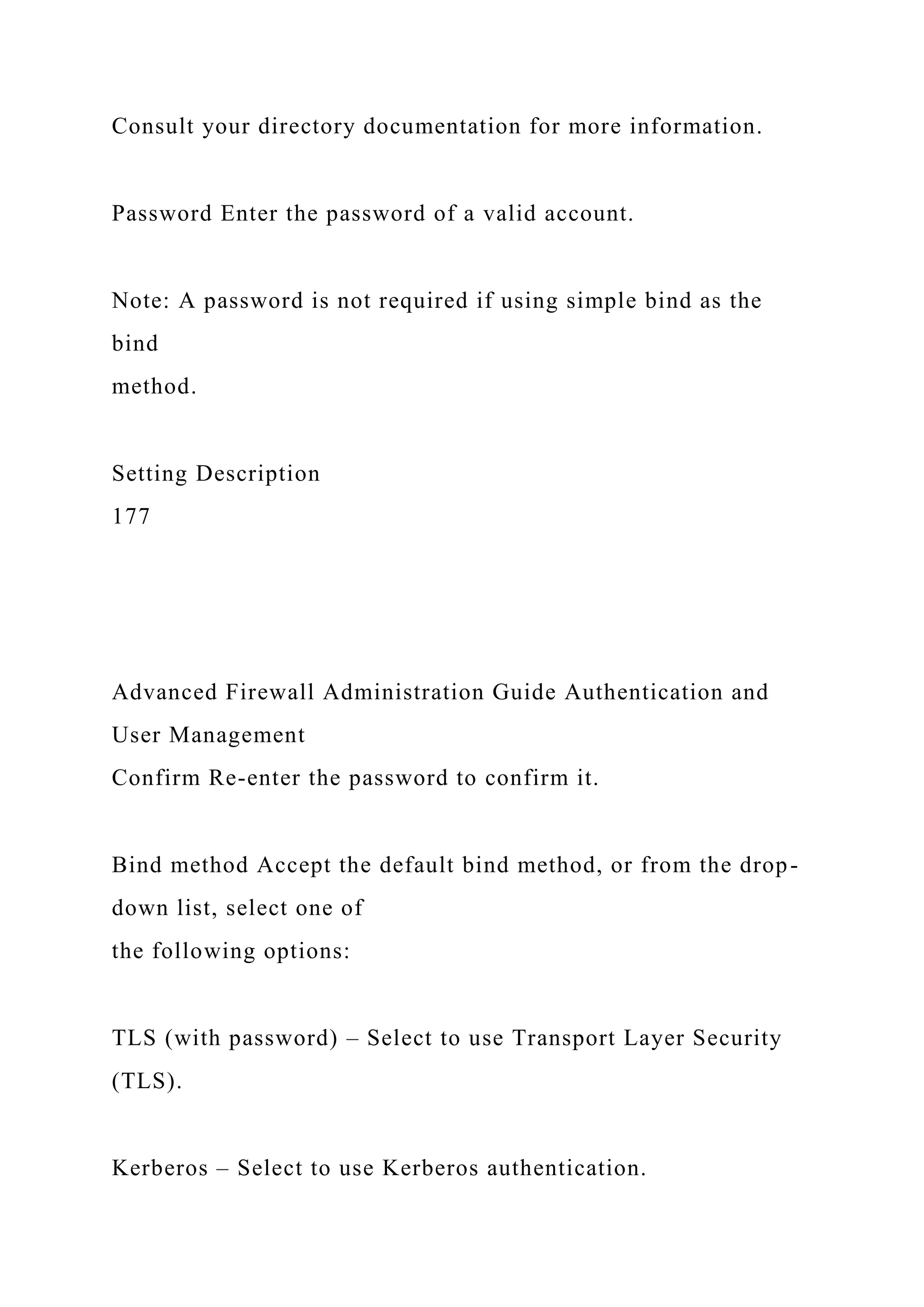 Consult your directory documentation for more information.
Password Enter the password of a valid account.
Note: A password is not required if using simple bind as the
bind
method.
Setting Description
177
Advanced Firewall Administration Guide Authentication and
User Management
Confirm Re-enter the password to confirm it.
Bind method Accept the default bind method, or from the drop-
down list, select one of
the following options:
TLS (with password) – Select to use Transport Layer Security
(TLS).
Kerberos – Select to use Kerberos authentication.
 