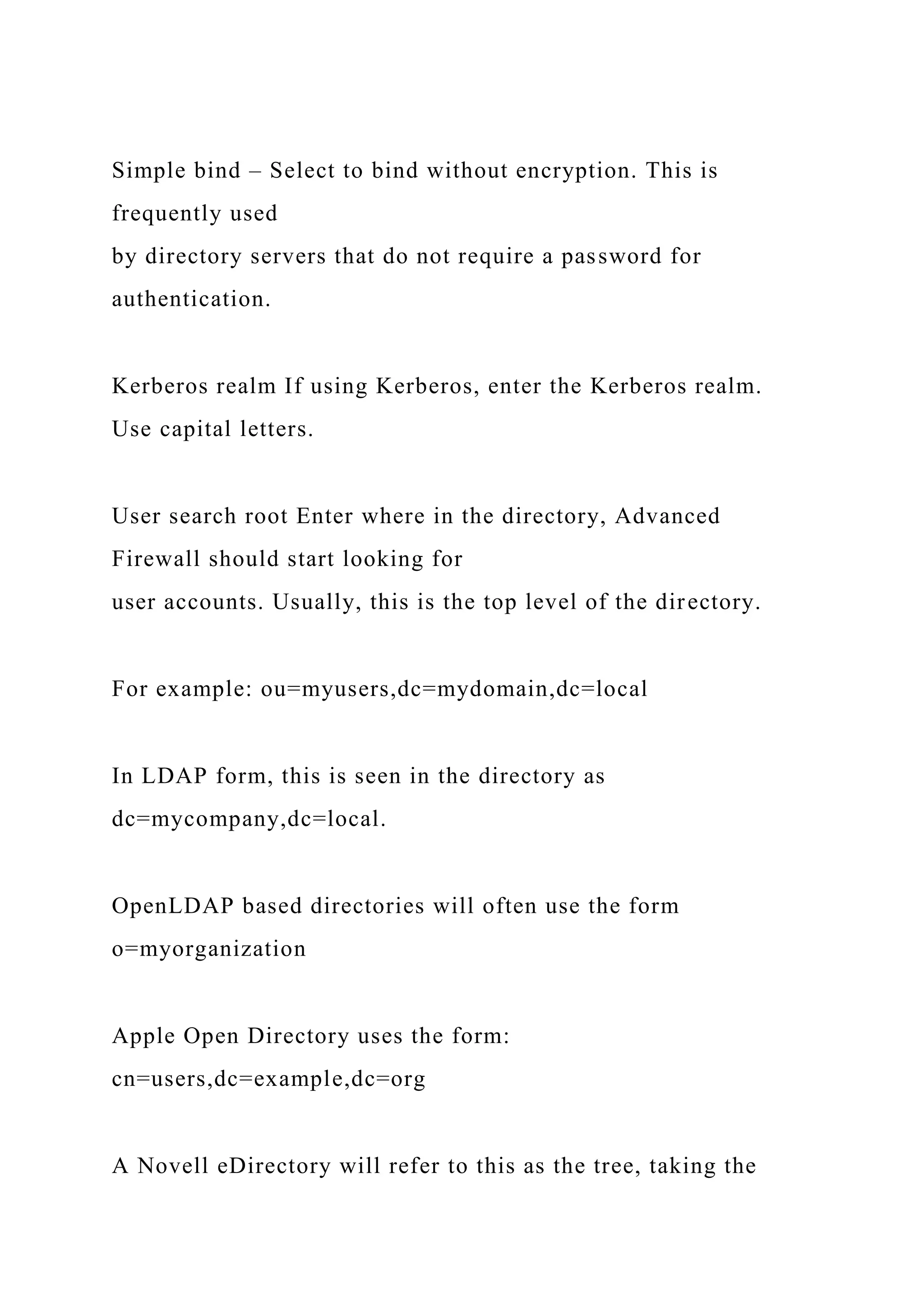 Simple bind – Select to bind without encryption. This is
frequently used
by directory servers that do not require a password for
authentication.
Kerberos realm If using Kerberos, enter the Kerberos realm.
Use capital letters.
User search root Enter where in the directory, Advanced
Firewall should start looking for
user accounts. Usually, this is the top level of the directory.
For example: ou=myusers,dc=mydomain,dc=local
In LDAP form, this is seen in the directory as
dc=mycompany,dc=local.
OpenLDAP based directories will often use the form
o=myorganization
Apple Open Directory uses the form:
cn=users,dc=example,dc=org
A Novell eDirectory will refer to this as the tree, taking the
 