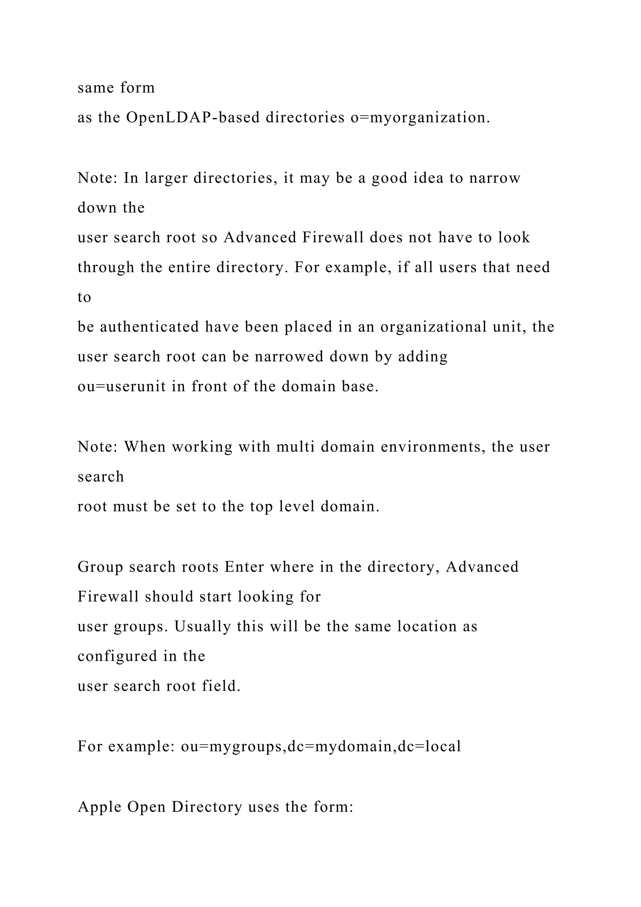 same form
as the OpenLDAP-based directories o=myorganization.
Note: In larger directories, it may be a good idea to narrow
down the
user search root so Advanced Firewall does not have to look
through the entire directory. For example, if all users that need
to
be authenticated have been placed in an organizational unit, the
user search root can be narrowed down by adding
ou=userunit in front of the domain base.
Note: When working with multi domain environments, the user
search
root must be set to the top level domain.
Group search roots Enter where in the directory, Advanced
Firewall should start looking for
user groups. Usually this will be the same location as
configured in the
user search root field.
For example: ou=mygroups,dc=mydomain,dc=local
Apple Open Directory uses the form:
 
