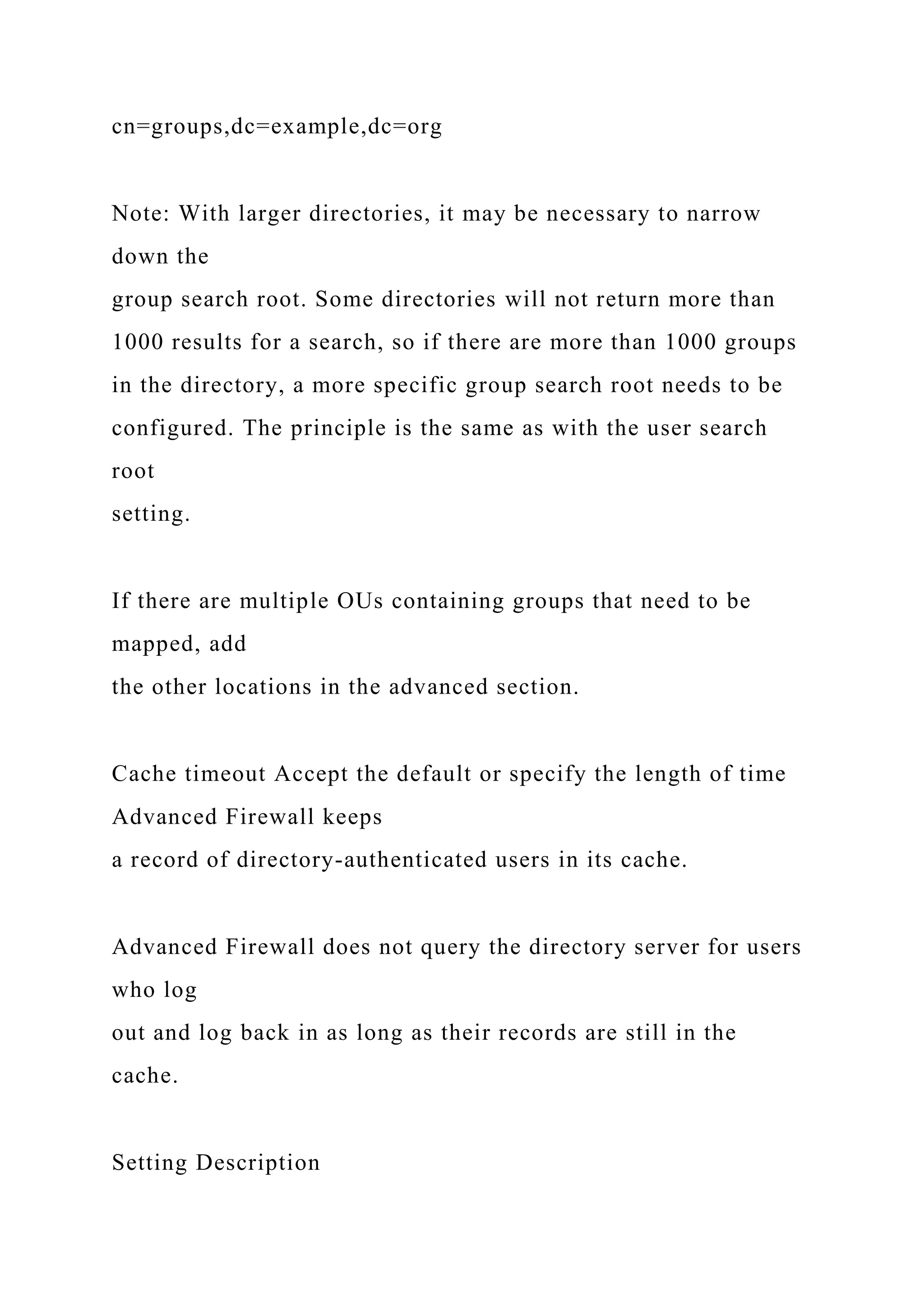 cn=groups,dc=example,dc=org
Note: With larger directories, it may be necessary to narrow
down the
group search root. Some directories will not return more than
1000 results for a search, so if there are more than 1000 groups
in the directory, a more specific group search root needs to be
configured. The principle is the same as with the user search
root
setting.
If there are multiple OUs containing groups that need to be
mapped, add
the other locations in the advanced section.
Cache timeout Accept the default or specify the length of time
Advanced Firewall keeps
a record of directory-authenticated users in its cache.
Advanced Firewall does not query the directory server for users
who log
out and log back in as long as their records are still in the
cache.
Setting Description
 