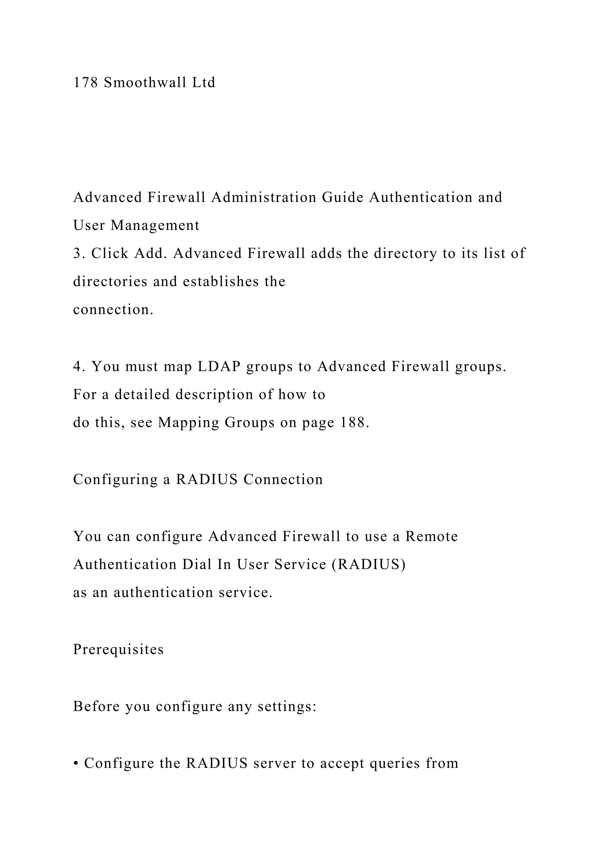178 Smoothwall Ltd
Advanced Firewall Administration Guide Authentication and
User Management
3. Click Add. Advanced Firewall adds the directory to its list of
directories and establishes the
connection.
4. You must map LDAP groups to Advanced Firewall groups.
For a detailed description of how to
do this, see Mapping Groups on page 188.
Configuring a RADIUS Connection
You can configure Advanced Firewall to use a Remote
Authentication Dial In User Service (RADIUS)
as an authentication service.
Prerequisites
Before you configure any settings:
• Configure the RADIUS server to accept queries from
 