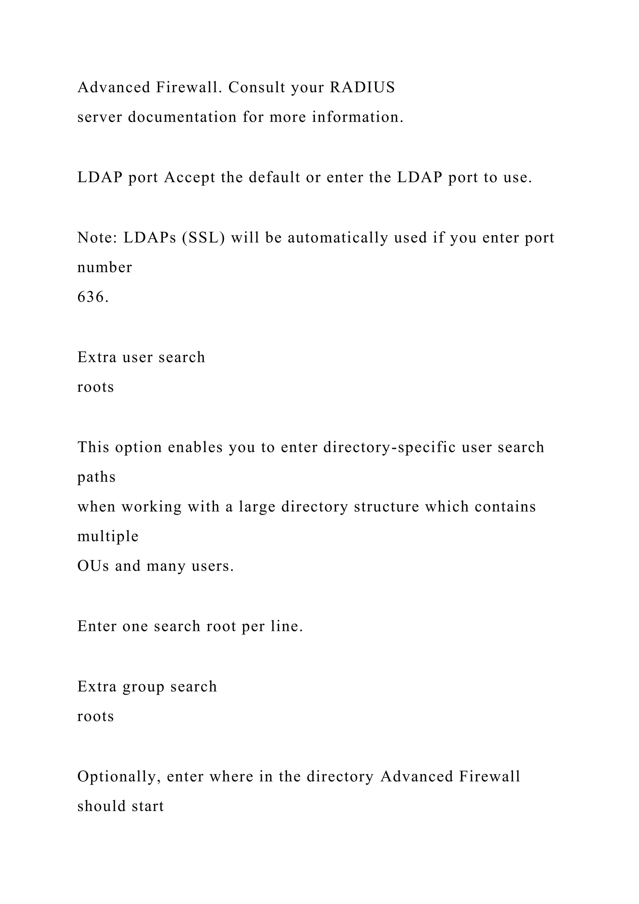 Advanced Firewall. Consult your RADIUS
server documentation for more information.
LDAP port Accept the default or enter the LDAP port to use.
Note: LDAPs (SSL) will be automatically used if you enter port
number
636.
Extra user search
roots
This option enables you to enter directory-specific user search
paths
when working with a large directory structure which contains
multiple
OUs and many users.
Enter one search root per line.
Extra group search
roots
Optionally, enter where in the directory Advanced Firewall
should start
 