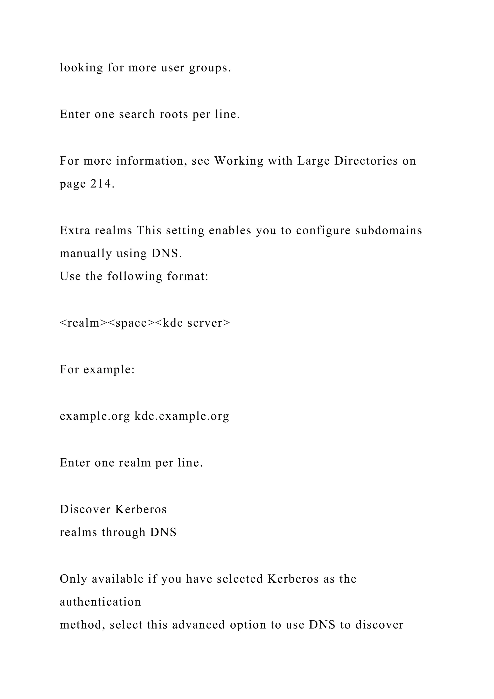 looking for more user groups.
Enter one search roots per line.
For more information, see Working with Large Directories on
page 214.
Extra realms This setting enables you to configure subdomains
manually using DNS.
Use the following format:
<realm><space><kdc server>
For example:
example.org kdc.example.org
Enter one realm per line.
Discover Kerberos
realms through DNS
Only available if you have selected Kerberos as the
authentication
method, select this advanced option to use DNS to discover
 
