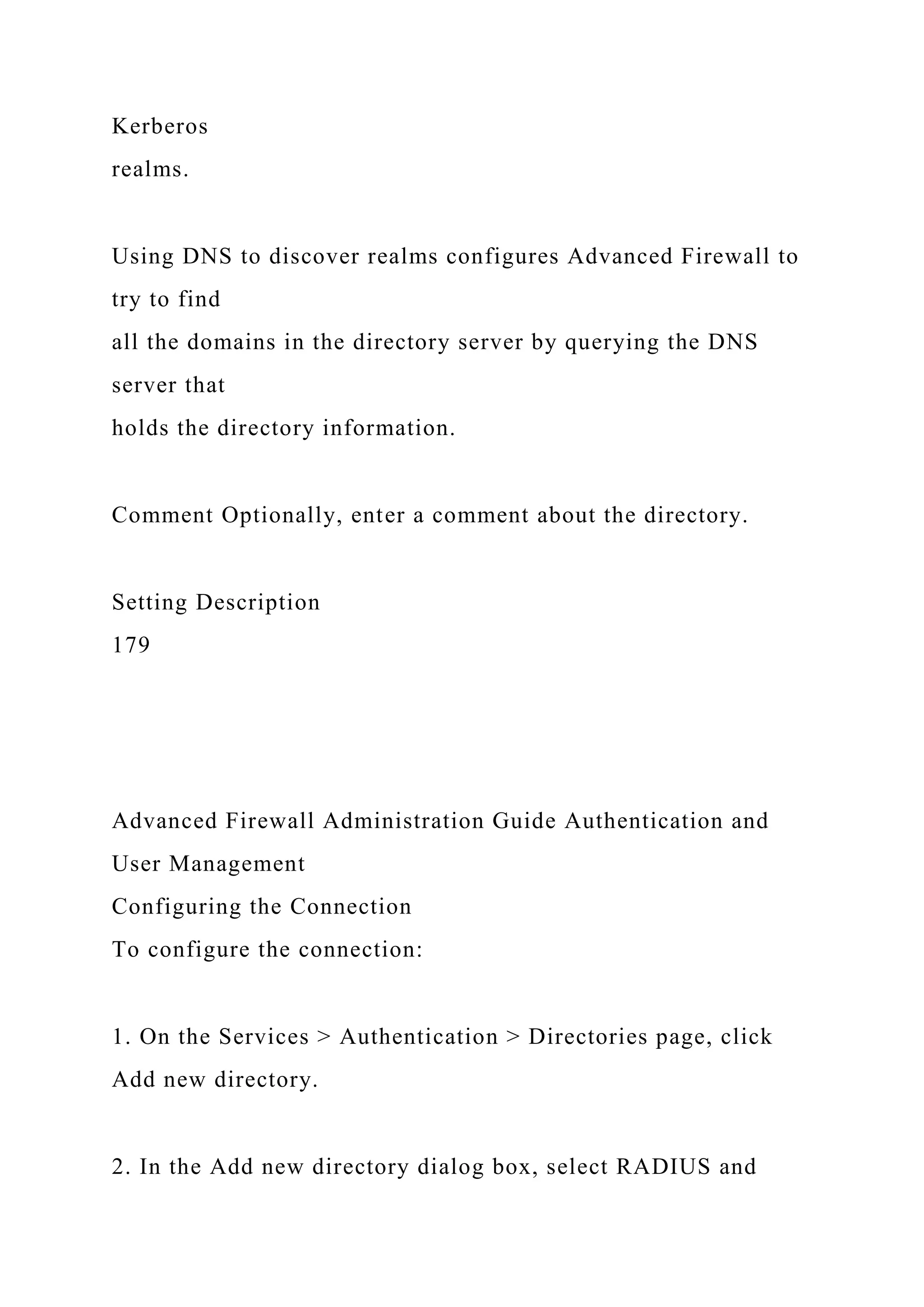 Kerberos
realms.
Using DNS to discover realms configures Advanced Firewall to
try to find
all the domains in the directory server by querying the DNS
server that
holds the directory information.
Comment Optionally, enter a comment about the directory.
Setting Description
179
Advanced Firewall Administration Guide Authentication and
User Management
Configuring the Connection
To configure the connection:
1. On the Services > Authentication > Directories page, click
Add new directory.
2. In the Add new directory dialog box, select RADIUS and
 