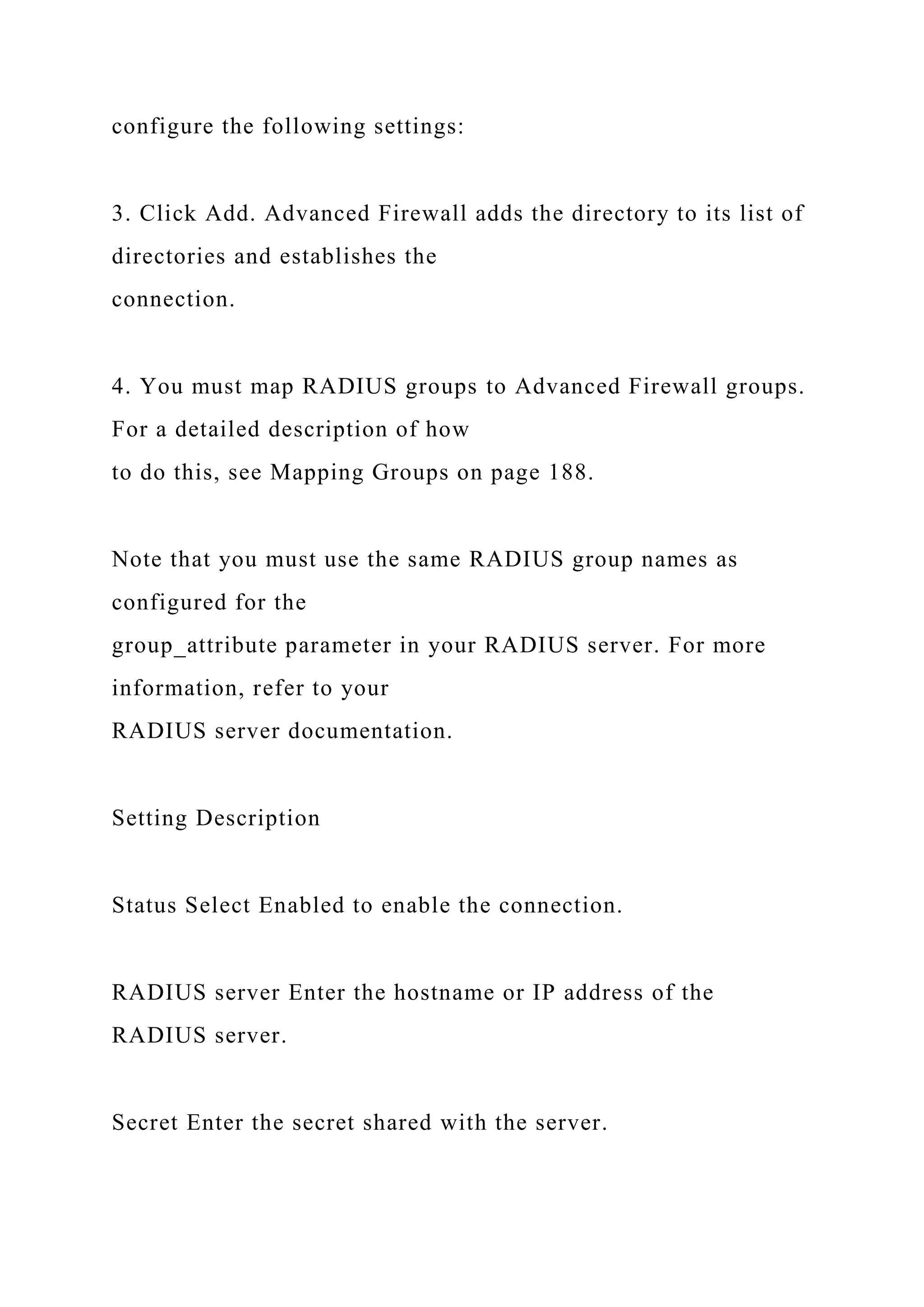 configure the following settings:
3. Click Add. Advanced Firewall adds the directory to its list of
directories and establishes the
connection.
4. You must map RADIUS groups to Advanced Firewall groups.
For a detailed description of how
to do this, see Mapping Groups on page 188.
Note that you must use the same RADIUS group names as
configured for the
group_attribute parameter in your RADIUS server. For more
information, refer to your
RADIUS server documentation.
Setting Description
Status Select Enabled to enable the connection.
RADIUS server Enter the hostname or IP address of the
RADIUS server.
Secret Enter the secret shared with the server.
 