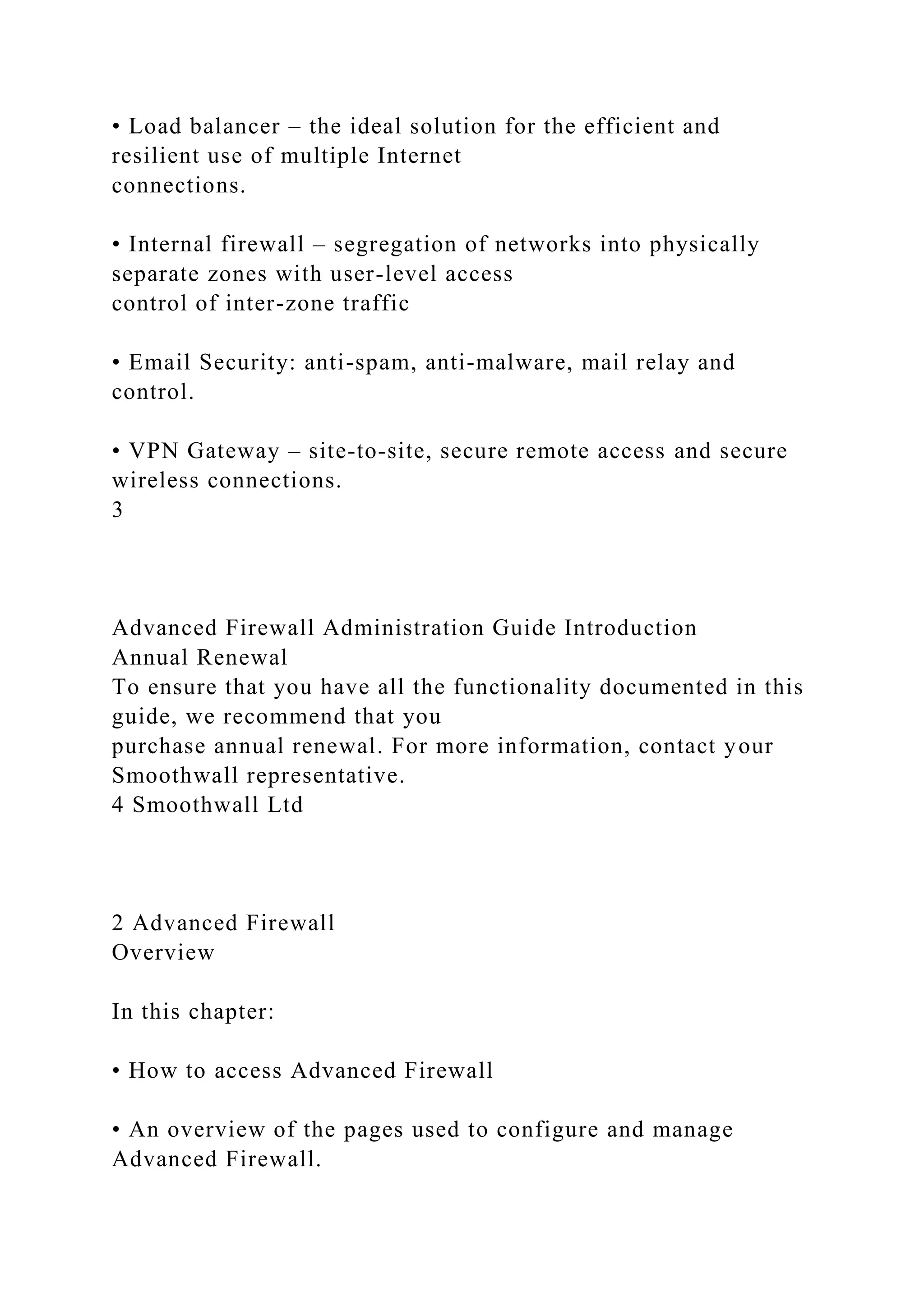 • Load balancer – the ideal solution for the efficient and
resilient use of multiple Internet
connections.
• Internal firewall – segregation of networks into physically
separate zones with user-level access
control of inter-zone traffic
• Email Security: anti-spam, anti-malware, mail relay and
control.
• VPN Gateway – site-to-site, secure remote access and secure
wireless connections.
3
Advanced Firewall Administration Guide Introduction
Annual Renewal
To ensure that you have all the functionality documented in this
guide, we recommend that you
purchase annual renewal. For more information, contact your
Smoothwall representative.
4 Smoothwall Ltd
2 Advanced Firewall
Overview
In this chapter:
• How to access Advanced Firewall
• An overview of the pages used to configure and manage
Advanced Firewall.
 
