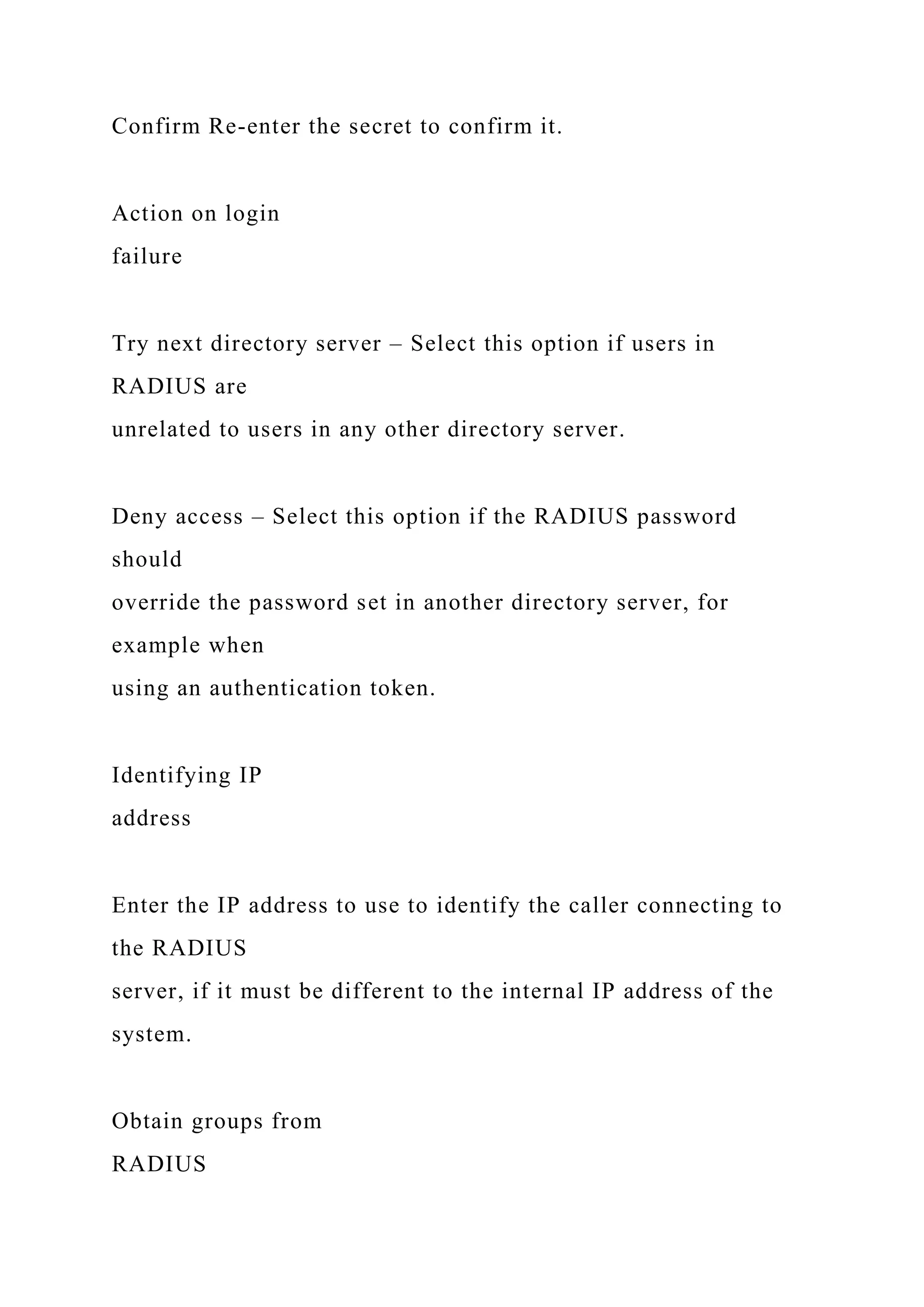 Confirm Re-enter the secret to confirm it.
Action on login
failure
Try next directory server – Select this option if users in
RADIUS are
unrelated to users in any other directory server.
Deny access – Select this option if the RADIUS password
should
override the password set in another directory server, for
example when
using an authentication token.
Identifying IP
address
Enter the IP address to use to identify the caller connecting to
the RADIUS
server, if it must be different to the internal IP address of the
system.
Obtain groups from
RADIUS
 