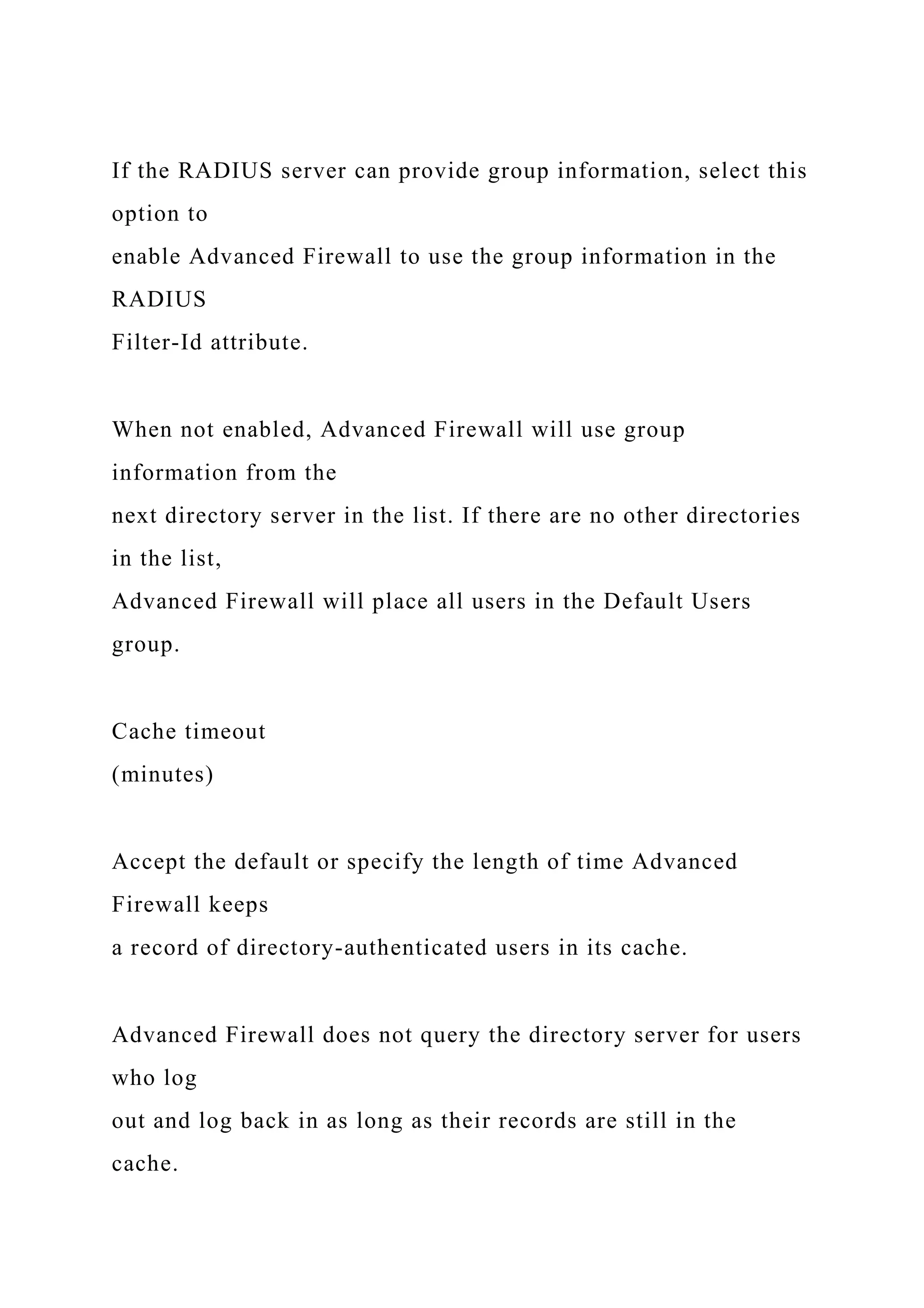 If the RADIUS server can provide group information, select this
option to
enable Advanced Firewall to use the group information in the
RADIUS
Filter-Id attribute.
When not enabled, Advanced Firewall will use group
information from the
next directory server in the list. If there are no other directories
in the list,
Advanced Firewall will place all users in the Default Users
group.
Cache timeout
(minutes)
Accept the default or specify the length of time Advanced
Firewall keeps
a record of directory-authenticated users in its cache.
Advanced Firewall does not query the directory server for users
who log
out and log back in as long as their records are still in the
cache.
 