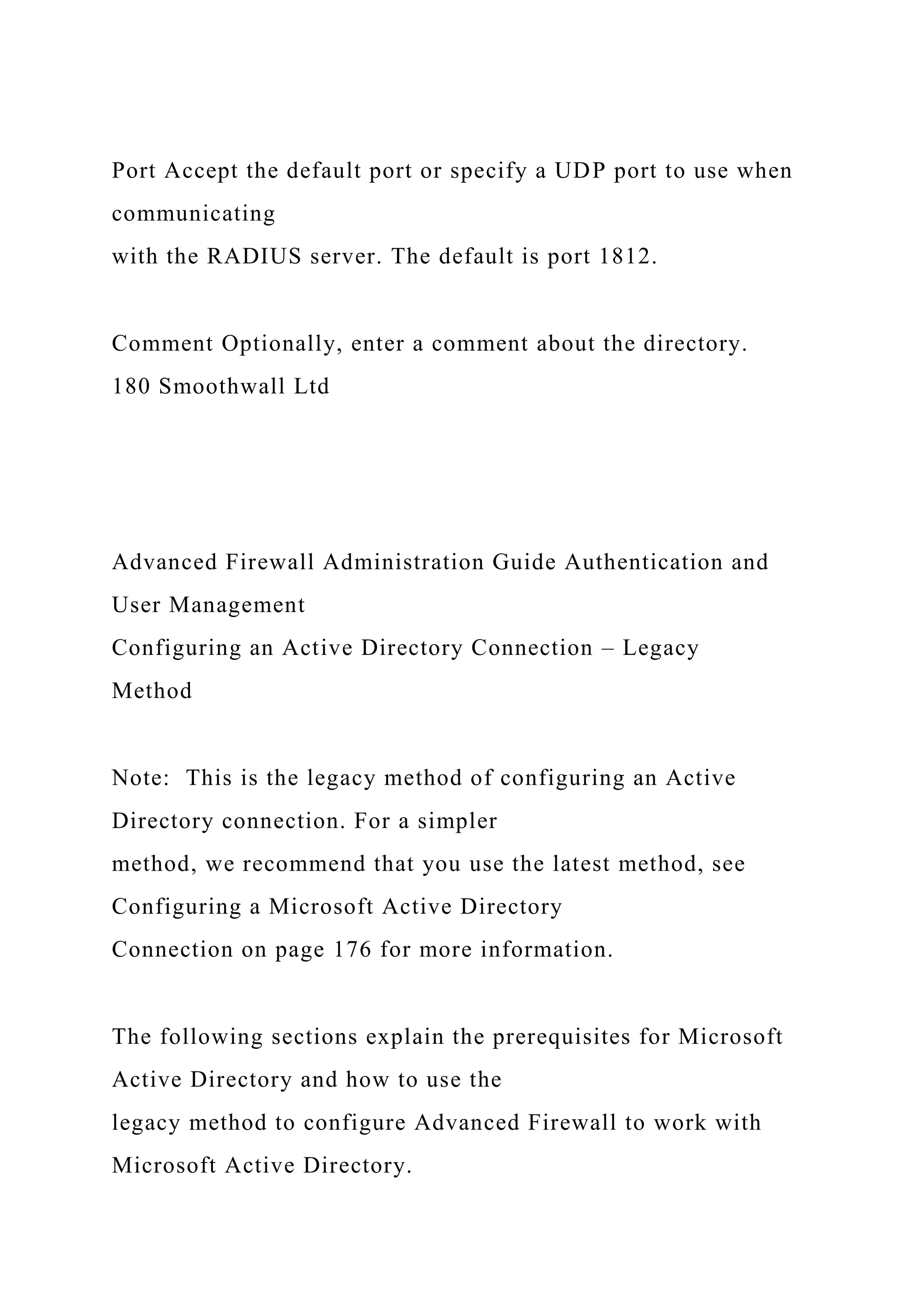 Port Accept the default port or specify a UDP port to use when
communicating
with the RADIUS server. The default is port 1812.
Comment Optionally, enter a comment about the directory.
180 Smoothwall Ltd
Advanced Firewall Administration Guide Authentication and
User Management
Configuring an Active Directory Connection – Legacy
Method
Note: This is the legacy method of configuring an Active
Directory connection. For a simpler
method, we recommend that you use the latest method, see
Configuring a Microsoft Active Directory
Connection on page 176 for more information.
The following sections explain the prerequisites for Microsoft
Active Directory and how to use the
legacy method to configure Advanced Firewall to work with
Microsoft Active Directory.
 