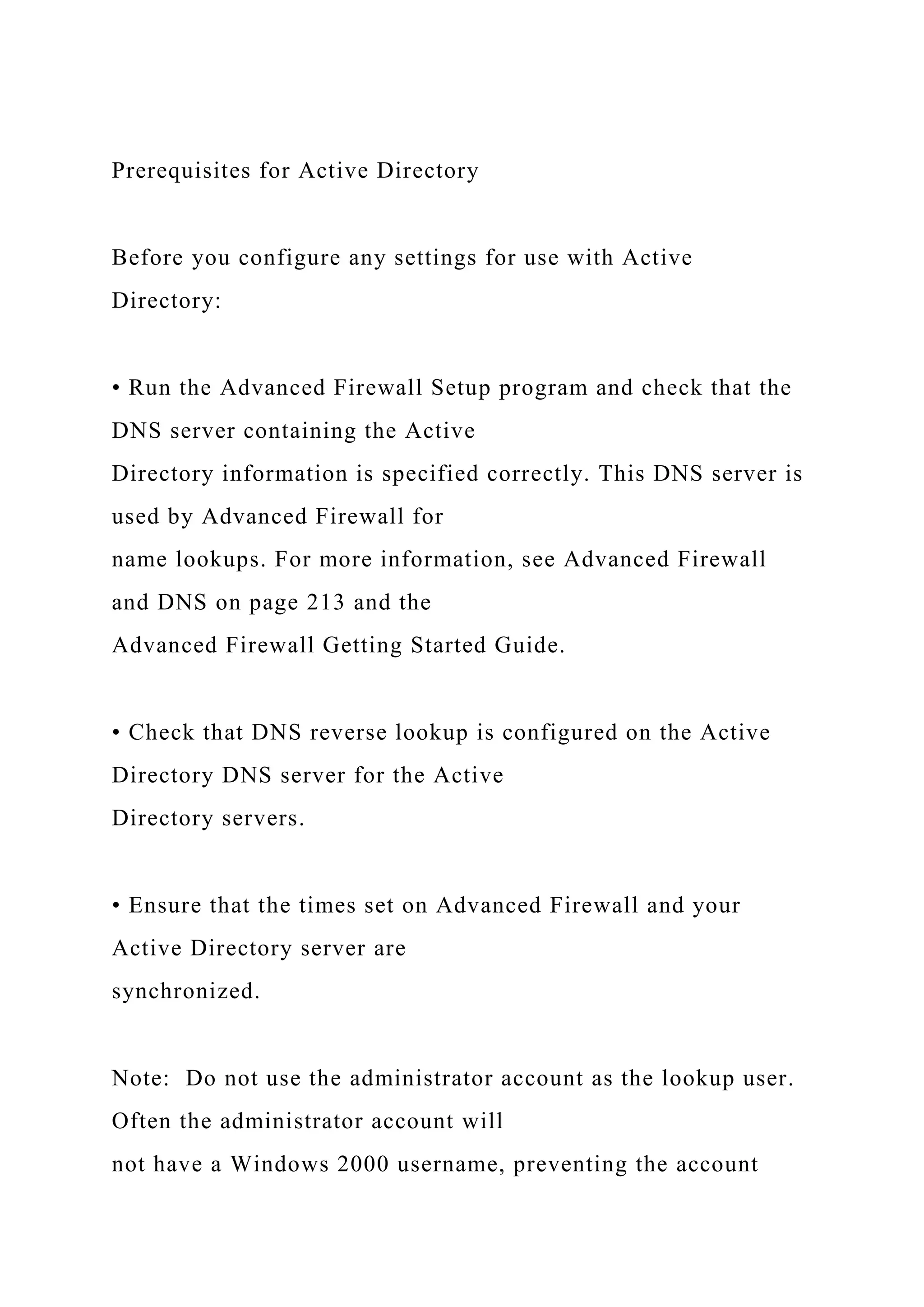 Prerequisites for Active Directory
Before you configure any settings for use with Active
Directory:
• Run the Advanced Firewall Setup program and check that the
DNS server containing the Active
Directory information is specified correctly. This DNS server is
used by Advanced Firewall for
name lookups. For more information, see Advanced Firewall
and DNS on page 213 and the
Advanced Firewall Getting Started Guide.
• Check that DNS reverse lookup is configured on the Active
Directory DNS server for the Active
Directory servers.
• Ensure that the times set on Advanced Firewall and your
Active Directory server are
synchronized.
Note: Do not use the administrator account as the lookup user.
Often the administrator account will
not have a Windows 2000 username, preventing the account
 