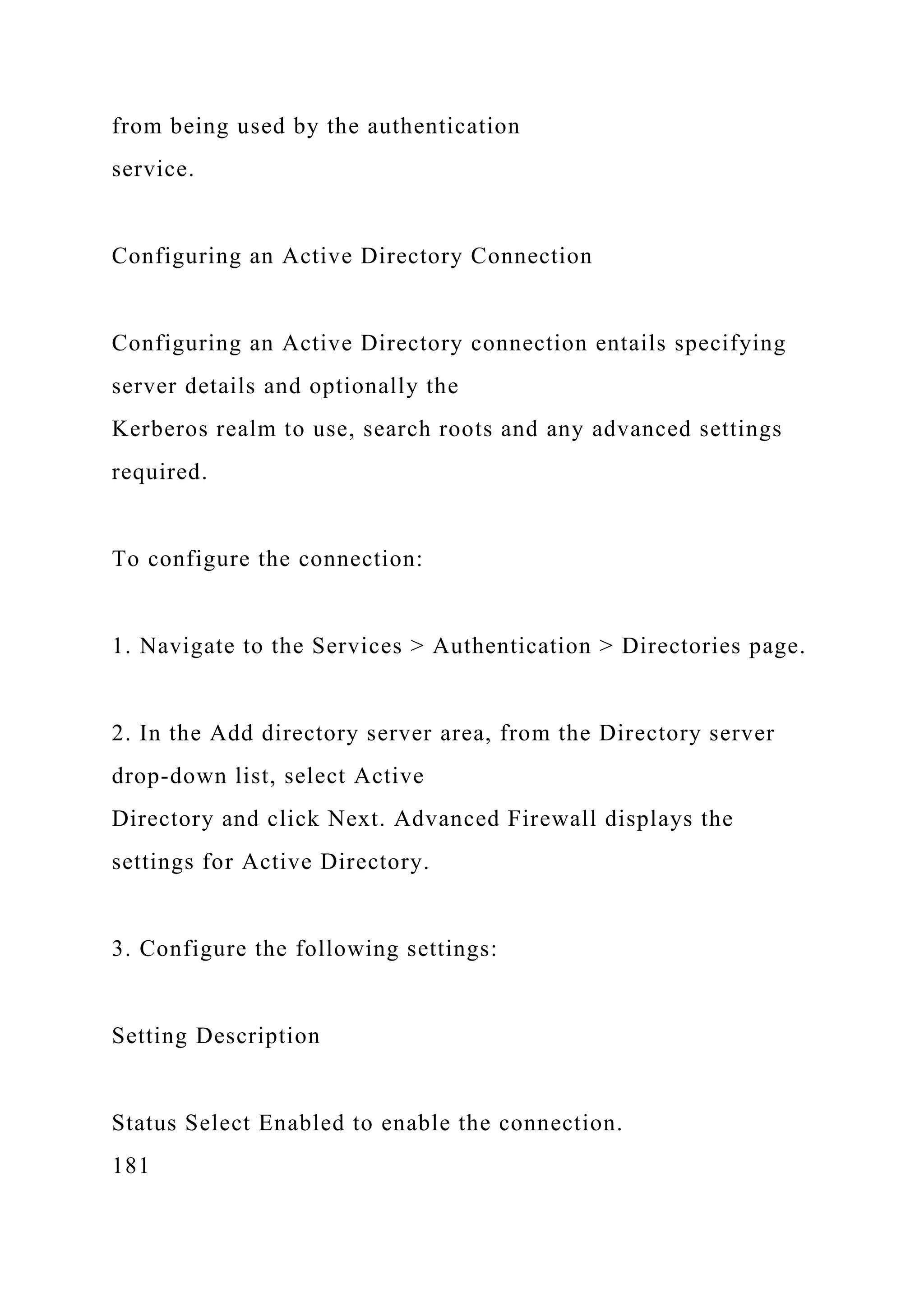 from being used by the authentication
service.
Configuring an Active Directory Connection
Configuring an Active Directory connection entails specifying
server details and optionally the
Kerberos realm to use, search roots and any advanced settings
required.
To configure the connection:
1. Navigate to the Services > Authentication > Directories page.
2. In the Add directory server area, from the Directory server
drop-down list, select Active
Directory and click Next. Advanced Firewall displays the
settings for Active Directory.
3. Configure the following settings:
Setting Description
Status Select Enabled to enable the connection.
181
 