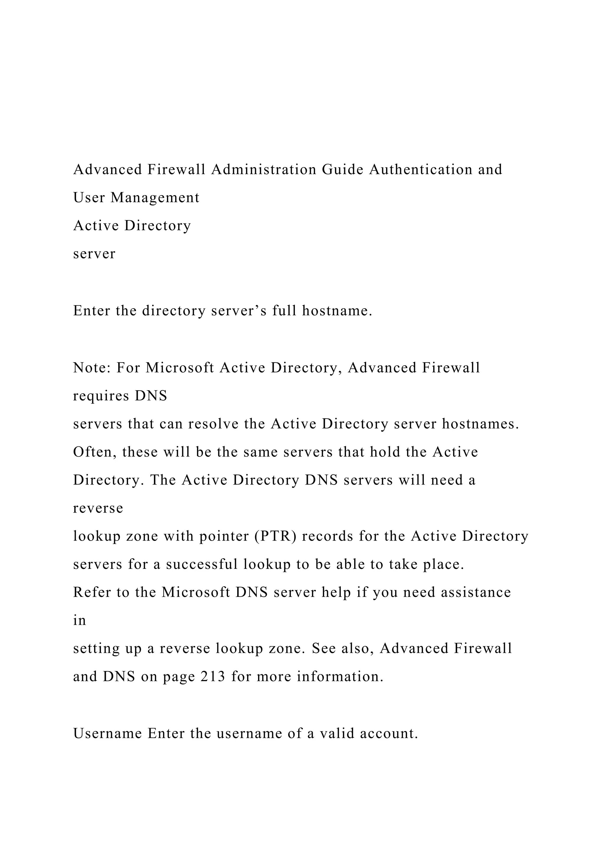 Advanced Firewall Administration Guide Authentication and
User Management
Active Directory
server
Enter the directory server’s full hostname.
Note: For Microsoft Active Directory, Advanced Firewall
requires DNS
servers that can resolve the Active Directory server hostnames.
Often, these will be the same servers that hold the Active
Directory. The Active Directory DNS servers will need a
reverse
lookup zone with pointer (PTR) records for the Active Directory
servers for a successful lookup to be able to take place.
Refer to the Microsoft DNS server help if you need assistance
in
setting up a reverse lookup zone. See also, Advanced Firewall
and DNS on page 213 for more information.
Username Enter the username of a valid account.
 